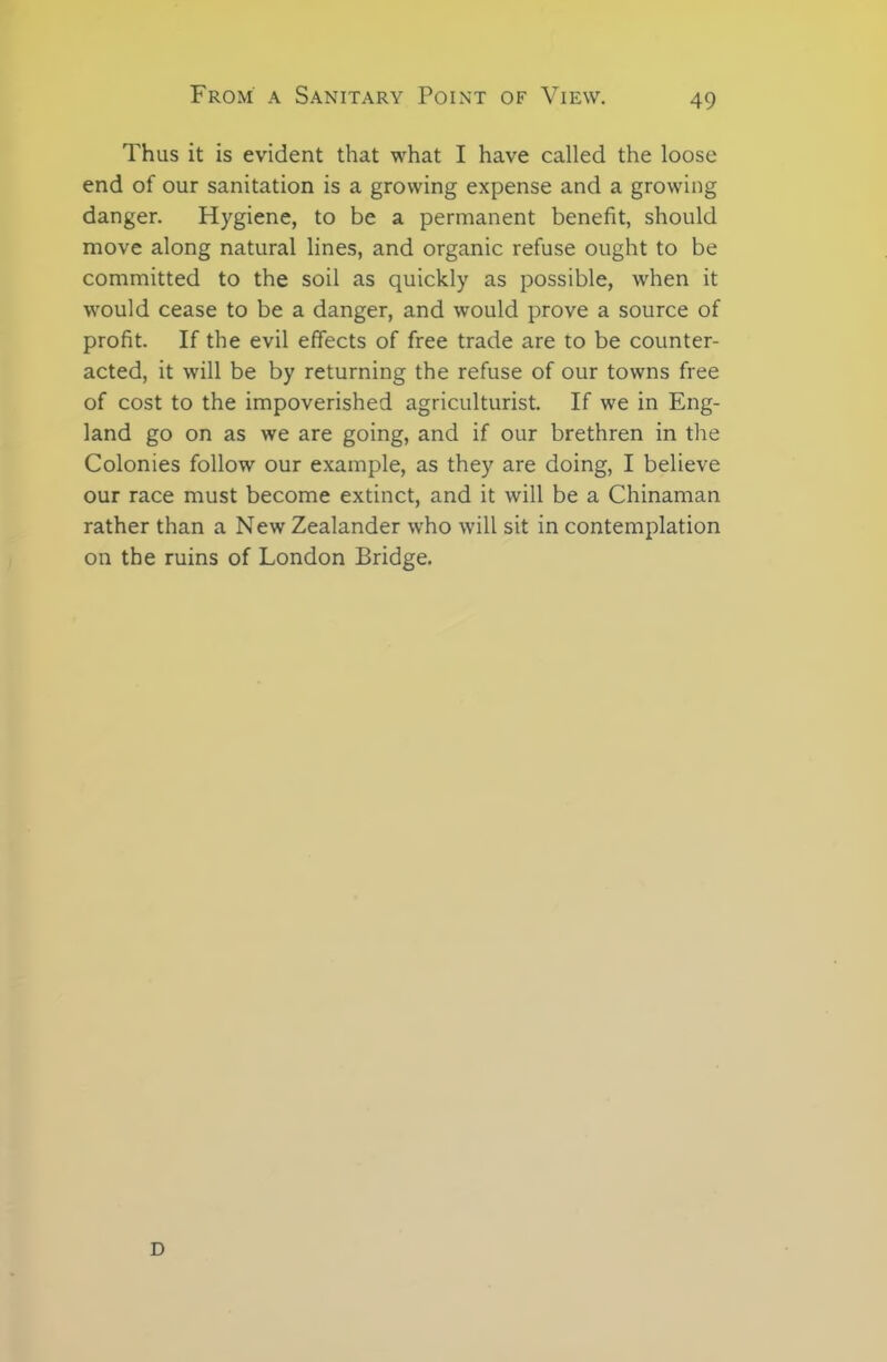 Thus it is evident that what I have called the loose end of our sanitation is a growing expense and a growing danger. Hygiene, to be a permanent benefit, should move along natural lines, and organic refuse ought to be committed to the soil as quickly as possible, when it would cease to be a danger, and would prove a source of profit. If the evil effects of free trade are to be counter- acted, it will be by returning the refuse of our towns free of cost to the impoverished agriculturist. If we in Eng- land go on as we are going, and if our brethren in the Colonies follow our example, as they are doing, I believe our race must become extinct, and it will be a Chinaman rather than a New Zealander who will sit in contemplation on the ruins of London Bridge. D