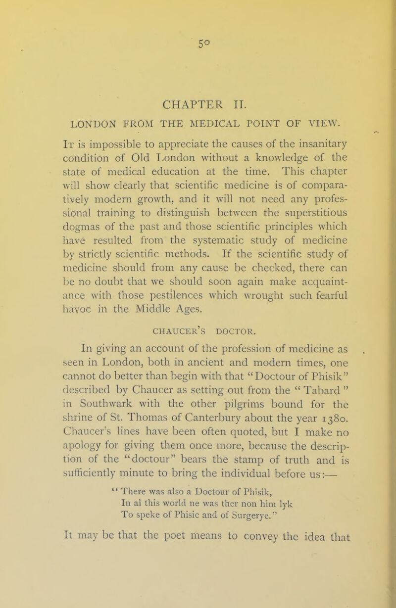 5° CHAPTER II. LONDON FROM THE MEDICAL FOINT OF VIEW. It is impossible to appreciate the causes of the insanitary condition of Old London without a knowledge of the state of medical education at the time. This chapter will show clearly that scientific medicine is of compara- tively modern growth, and it will not need any profes- sional training to distinguish between the superstitious dogmas of the past and those scientific principles which have resulted from the systematic study of medicine by strictly scientific methods. If the scientific study of medicine should from any cause be checked, there can be no doubt that we should soon again make acquaint- ance with those pestilences which wrought such fearful havoc in the Middle Ages. chaucer’s doctor. In giving an account of the profession of medicine as seen in London, both in ancient and modern times, one cannot do better than begin with that “Doctour of Phisik” described by Chaucer as setting out from the “ Tabard ” in Southwark with the other pilgrims bound for the shrine of St. Thomas of Canterbury about the year 1380. Chaucer’s lines have been often quoted, but I make no apology for giving them once more, because the descrip- tion of the “doctour” bears the stamp of truth and is sufficiently minute to bring the individual before us:— “ There was also a Doctour of Phisik, In al this world ne was ther non him lyk To speke of Phisic and of Surgerye.” It may be that the poet means to convey the idea that