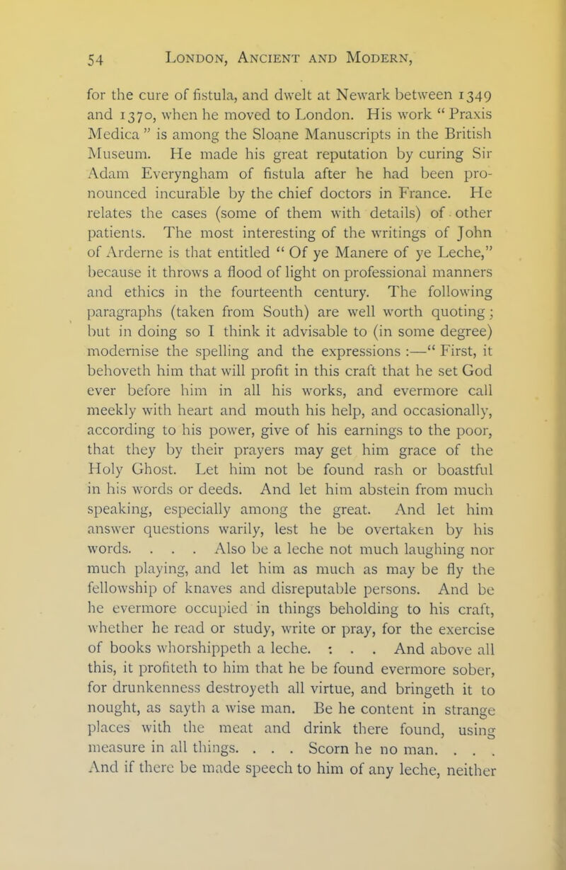 for the cure of fistula, and dwelt at Newark between 1349 and 1370, when he moved to London. His work “ Praxis Medica ” is among the Sloane Manuscripts in the British Museum. He made his great reputation by curing Sir Adam Everyngham of fistula after he had been pro- nounced incurable by the chief doctors in France. He relates the cases (some of them with details) of other patients. The most interesting of the writings of John of Arderne is that entitled “ Of ye Manere of ye Leche,” because it throws a flood of light on professional manners and ethics in the fourteenth century. The following paragraphs (taken from South) are well worth quoting; but in doing so I think it advisable to (in some degree) modernise the spelling and the expressions :—“ First, it behoveth him that will profit in this craft that he set God ever before him in all his works, and evermore call meekly with heart and mouth his help, and occasionally, according to his power, give of his earnings to the poor, that they by their prayers may get him grace of the Holy Ghost. Let him not be found rash or boastful in his words or deeds. And let him abstein from much speaking, especially among the great. And let him answer questions warily, lest he be overtaken by his words. . . . Also be a leche not much laughing nor much playing, and let him as much as may be fly the fellowship of knaves and disreputable persons. And be he evermore occupied in things beholding to his craft, whether he read or study, write or pray, for the exercise of books whorshippeth a leche. : . . And above all this, it profiteth to him that he be found evermore sober, for drunkenness destroyeth all virtue, and bringeth it to nought, as sayth a wise man. Be he content in strange places with the meat and drink there found, usiim measure in all things. . . . Scorn he no man. . . And if there be made speech to him of any leche, neither