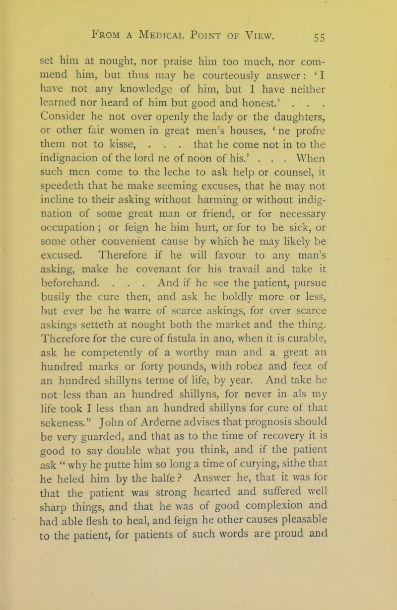 set him at nought, nor praise him too much, nor com- mend him, but thus may he courteously answer: ‘ T have not any knowledge of him, but 1 have neither learned nor heard of him but good and honest.’ Consider he not over openly the lady or the daughters, or other fair women in great men’s houses, ‘ ne profre them not to kisse, . . . that he come not in to the indignacion of the lord ne of noon of his.’ . . . When such men come to the leche to ask help or counsel, it speedeth that he make seeming excuses, that he may not incline to their asking without harming or without indig- nation of some great man or friend, or for necessary occupation; or feign he him hurt, or for to be sick, or some other convenient cause by which he may likely be excused. Therefore if he will favour to any man’s asking, make he covenant for his travail and take it beforehand. . . . And if he see the patient, pursue busily the cure then, and ask he boldly more or less, but ever be he warre of scarce askings, for over scarce askings setteth at nought both the market and the thing. Therefore for the cure of fistula in ano, when it is curable, ask he competently of a worthy man and a great an hundred marks or forty pounds, with robez and feez of an hundred shillyns terme of life, by year. And take he not less than an hundred shillyns, for never in als my life took I less than an hundred shillyns for cure of that sekeness.” John of Arderne advises that prognosis should be very guarded, and that as to the time of recovery it is good to say double what you think, and if the patient ask “ why he putte him so long a time of curying, sithe that he heled him by the halfe ? Answer he, that it was for that the patient was strong hearted and suffered well sharp things, and that he was of good complexion and had able flesh to heal, and feign he other causes pleasable to the patient, for patients of such words are proud and