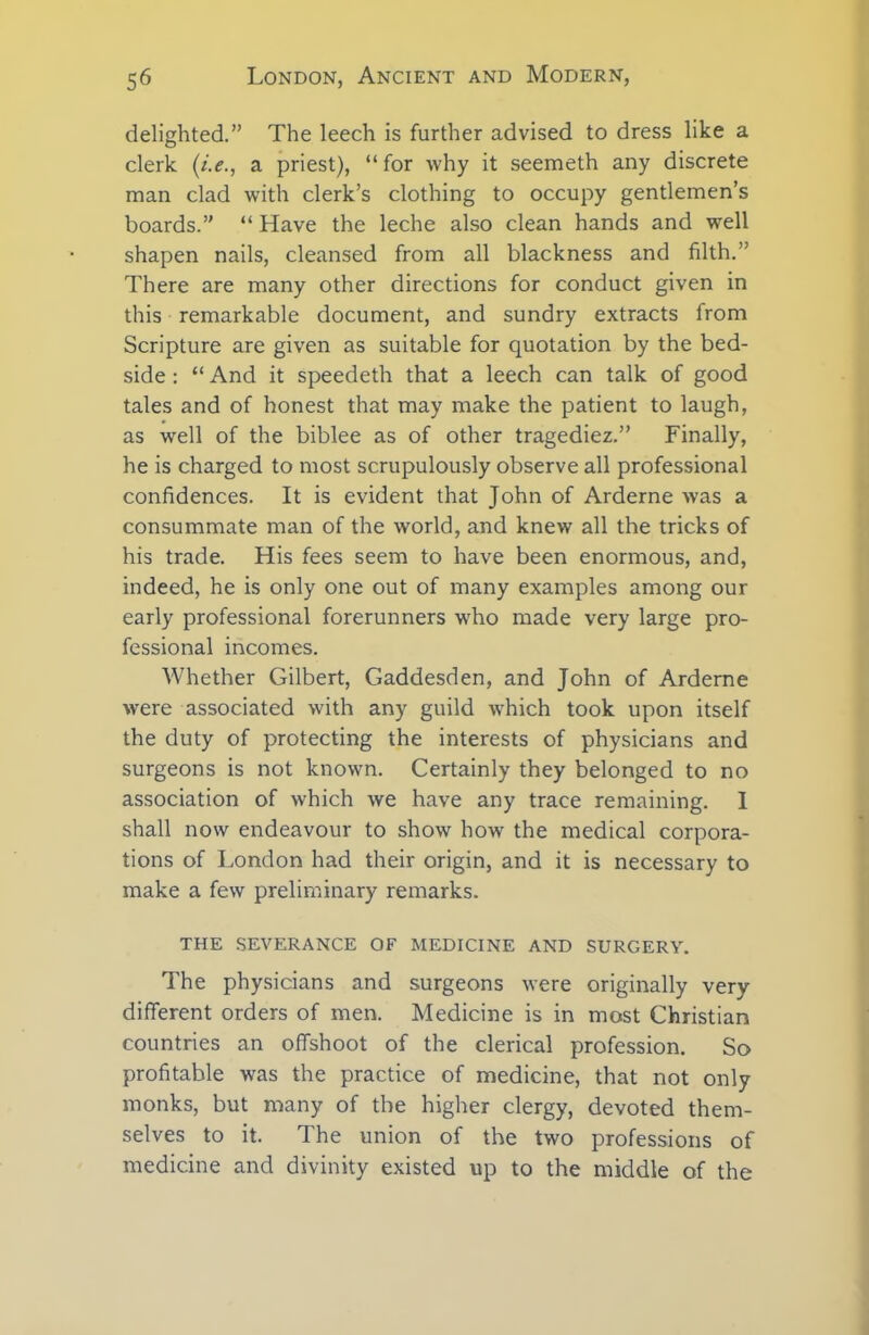 delighted.” The leech is further advised to dress like a clerk (i.e., a priest), “ for why it seemeth any discrete man clad with clerk’s clothing to occupy gentlemen’s boards.” “ Have the leche also clean hands and well shapen nails, cleansed from all blackness and filth.” There are many other directions for conduct given in this remarkable document, and sundry extracts from Scripture are given as suitable for quotation by the bed- side : “ And it speedeth that a leech can talk of good tales and of honest that may make the patient to laugh, as well of the biblee as of other tragediez.” Finally, he is charged to most scrupulously observe all professional confidences. It is evident that John of Arderne was a consummate man of the world, and knew all the tricks of his trade. His fees seem to have been enormous, and, indeed, he is only one out of many examples among our early professional forerunners who made very large pro- fessional incomes. Whether Gilbert, Gaddesden, and John of Arderne were associated with any guild which took upon itself the duty of protecting the interests of physicians and surgeons is not known. Certainly they belonged to no association of which we have any trace remaining. 1 shall now endeavour to show how the medical corpora- tions of London had their origin, and it is necessary to make a few preliminary remarks. THE SEVERANCE OF MEDICINE AND SURGERY. The physicians and surgeons were originally very different orders of men. Medicine is in most Christian countries an offshoot of the clerical profession. So profitable was the practice of medicine, that not only monks, but many of the higher clergy, devoted them- selves to it. The union of the two professions of medicine and divinity existed up to the middle of the