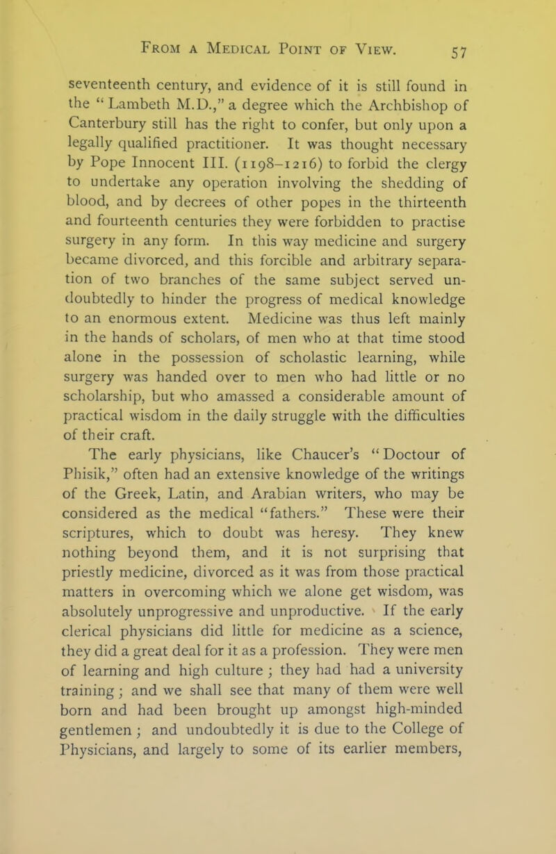 seventeenth century, and evidence of it is still found in the “Lambeth M.D.,”a degree which the Archbishop of Canterbury still has the right to confer, but only upon a legally qualified practitioner. It was thought necessary by Pope Innocent III. (1198-1216) to forbid the clergy to undertake any operation involving the shedding of blood, and by decrees of other popes in the thirteenth and fourteenth centuries they were forbidden to practise surgery in any form. In this way medicine and surgery became divorced, and this forcible and arbitrary separa- tion of two branches of the same subject served un- doubtedly to hinder the progress of medical knowledge to an enormous extent. Medicine was thus left mainly in the hands of scholars, of men who at that time stood alone in the possession of scholastic learning, while surgery was handed over to men who had little or no scholarship, but who amassed a considerable amount of practical wisdom in the daily struggle with the difficulties of their craft. The early physicians, like Chaucer’s “ Doctour of Phisik,” often had an extensive knowledge of the writings of the Greek, Latin, and Arabian writers, who may be considered as the medical “fathers.” These were their scriptures, which to doubt was heresy. They knew nothing beyond them, and it is not surprising that priestly medicine, divorced as it was from those practical matters in overcoming which we alone get wisdom, was absolutely unprogressive and unproductive. If the early clerical physicians did little for medicine as a science, they did a great deal for it as a profession. They were men of learning and high culture ; they had had a university training; and we shall see that many of them were well born and had been brought up amongst high-minded gentlemen ; and undoubtedly it is due to the College of Physicians, and largely to some of its earlier members,
