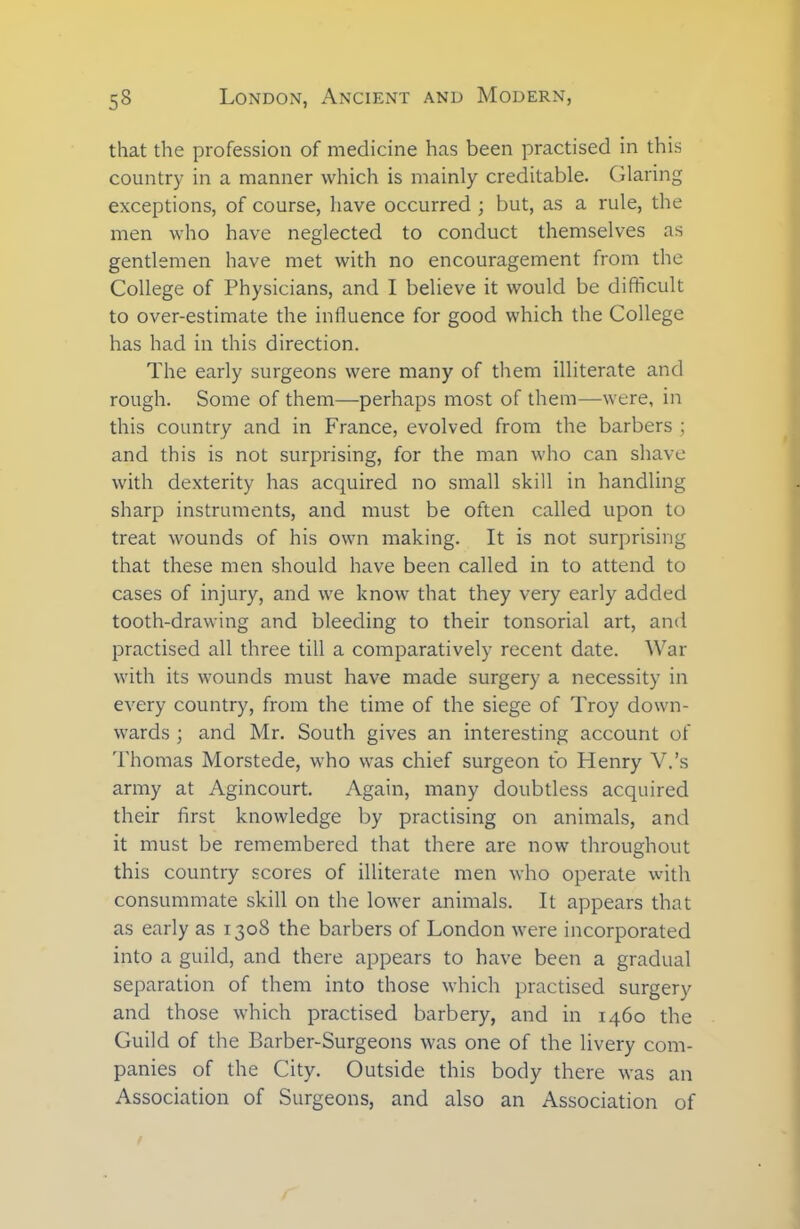 that the profession of medicine has been practised in this country in a manner which is mainly creditable. Glaring exceptions, of course, have occurred ; but, as a rule, the men who have neglected to conduct themselves as gentlemen have met with no encouragement from the College of Physicians, and I believe it would be difficult to over-estimate the influence for good which the College has had in this direction. The early surgeons were many of them illiterate and rough. Some of them—perhaps most of them—-were, in this country and in France, evolved from the barbers ; and this is not surprising, for the man who can shave with dexterity has acquired no small skill in handling sharp instruments, and must be often called upon to treat wounds of his own making. It is not surprising that these men should have been called in to attend to cases of injury, and we know that they very early added tooth-drawing and bleeding to their tonsorial art, and practised all three till a comparatively recent date. War with its wounds must have made surgery a necessity in every country, from the time of the siege of Troy down- wards ; and Mr. South gives an interesting account of Thomas Morstede, who was chief surgeon to Henry V.’s army at Agincourt. Again, many doubtless acquired their first knowledge by practising on animals, and it must be remembered that there are now throughout this country scores of illiterate men who operate with consummate skill on the lower animals. It appears that as early as 1308 the barbers of London were incorporated into a guild, and there appears to have been a gradual separation of them into those which practised surgery and those which practised barbery, and in 1460 the Guild of the Barber-Surgeons was one of the livery com- panies of the City. Outside this body there was an Association of Surgeons, and also an Association of