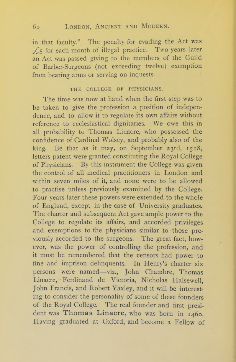 in that faculty.” The penalty for evading the Act was ^5 for each month of illegal practice. Two years later an Act was passed giving to the members of the Guild of Barber-Surgeons (not exceeding twelve) exemption from bearing arms or serving on inquests. THE COLLEGE OE PHYSICIANS. The time was now at hand when the first step was to be taken to give the profession a position of indepen- dence, and to allow it to regulate its own affairs without reference to ecclesiastical dignitaries. We owe this in all probability to Thomas Linacre, who possessed the confidence of Cardinal Wolsey, and probably also of the king. Be that as it may, on September 23rd, 1518, letters patent were granted constituting the Royal College of Physicians. By this instrument the College was given the control of all medical practitioners in London and within seven miles of it, and none were to be allowed to practise unless previously examined by the College. Four years later these powers were extended to the whole of England, except in the case of University graduates. The charter and subsequent Act gave ample power to the College to regulate its affairs, and accorded privileges and exemptions to the physicians similar to those pre- viously accorded to the surgeons. The great fact, how- ever, was the power of controlling the profession, and it must be remembered that the censors had power to fine and imprison delinquents. In Henry’s charter six persons were named—viz., John Chambre, Thomas Linacre, Ferdinand de Victoria, Nicholas Halsewell, John Francis, and Robert Yaxley, and it will be interest- ing to consider the personality of some of these founders of the Royal College. The real founder and first presi- dent was Thomas Linacre, who was born in 1460. Having graduated at Oxford, and become a Fellow of