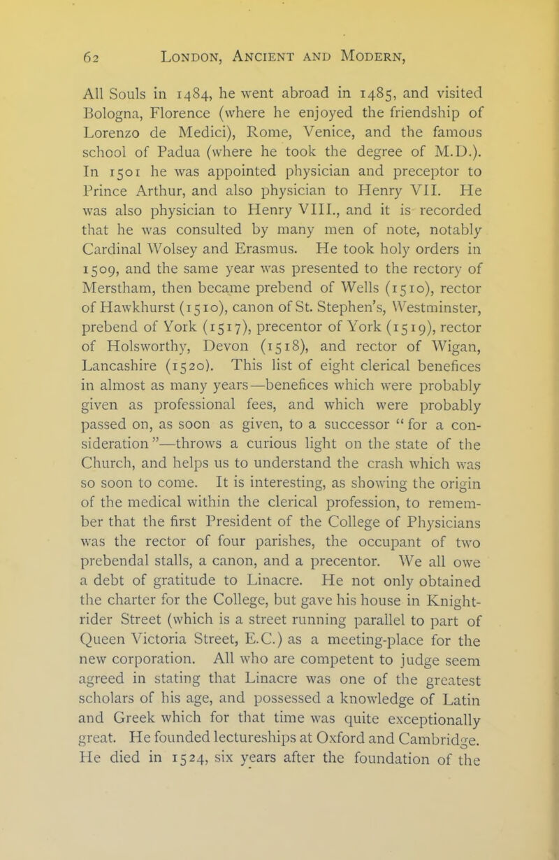 All Souls in 1484, he went abroad in 1485, and visited Bologna, Florence (where he enjoyed the friendship of Lorenzo de Medici), Rome, Venice, and the famous school of Padua (where he took the degree of M.D.). In 1501 he was appointed physician and preceptor to Prince Arthur, and also physician to Henry VII. He was also physician to Henry VIII., and it is recorded that he was consulted by many men of note, notably Cardinal AVolsey and Erasmus. He took holy orders in 1509, and the same year was presented to the rectory of Merstham, then became prebend of Wells (1510), rector of Hawkhurst (1510), canon of St. Stephen’s, Westminster, prebend of York (1517), precentor of York (1519), rector of Holsworthy, Devon (1518), and rector of Wigan, Lancashire (1520). This list of eight clerical benefices in almost as many years—benefices which were probably given as professional fees, and which were probably passed on, as soon as given, to a successor “ for a con- sideration ”—throws a curious light on the state of the Church, and helps us to understand the crash which was so soon to come. It is interesting, as showing the origin of the medical within the clerical profession, to remem- ber that the first President of the College of Physicians was the rector of four parishes, the occupant of two prebendal stalls, a canon, and a precentor. We all owe a debt of gratitude to Linacre. He not only obtained the charter for the College, but gave his house in Knight- rider Street (which is a street running parallel to part of Queen Victoria Street, E.C.) as a meeting-place for the new corporation. All who are competent to judge seem agreed in stating that Linacre was one of the greatest scholars of his age, and possessed a knowledge of Latin and Greek which for that time was quite exceptionally great. He founded lectureships at Oxford and Cambridge. He died in 1524, six years after the foundation of the
