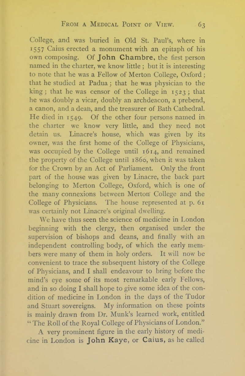 College, and was buried in Old St. Paul’s, where in 1557 Caius erected a monument with an epitaph of his own composing. Of John Chambre, the first person named in the charter, we know little ; but it is interesting to note that he was a Fellow of Merton College, Oxford; that he studied at Padua; that he was physician to the king; that he was censor of the College in 1523; that he was doubly a vicar, doubly an archdeacon, a prebend, a canon, and a dean, and the treasurer of Bath Cathedral. He died in 1549. Of the other four persons named in the charter we know very little, and they need not detain us. Linacre’s house, which was given by its owner, was the first home of the College of Physicians, was occupied by the College until 1614, and remained the property of the College until i860, when it was taken for the Crown by an Act of Parliament. Only the front part of the house was given by Linacre, the back part belonging to Merton College, Oxford, which is one of the many connexions between Merton' College and the College of Physicians. The house represented at p. 61 was certainly not Linacre’s original dwelling. We have thus seen the science of medicine in London beginning with the clergy, then organised under the supervision of bishops and deans, and finally with an independent controlling body, of which the early mem- bers were many of them in holy orders. It will now be convenient to trace the subsequent history of the College of Physicians, and I shall endeavour to bring before the mind’s eye some of its most remarkable early Fellows, and in so doing I shall hope to give some idea of the con- dition of medicine in London in the days of the Tudor and Stuart sovereigns. My information on these points is mainly drawn from Dr. Munk’s learned work, entitled “ The Roll of the Royal College of Physicians of London.” A very prominent figure in the early history of medi- cine in London is John Kaye, or Caius, as he called