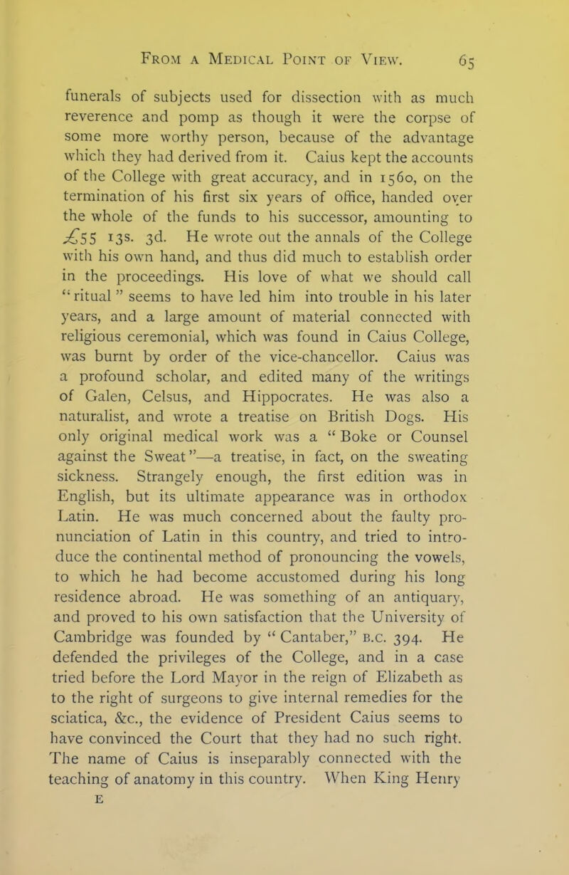 funerals of subjects used for dissection with as much reverence and pomp as though it were the corpse of some more worthy person, because of the advantage which they had derived from it. Caius kept the accounts of the College with great accuracy, and in 1560, on the termination of his first six years of office, handed oyer the whole of the funds to his successor, amounting to ^*55 X3S- 3^- He wrote out the annals of the College with his own hand, and thus did much to establish order in the proceedings. His love of what we should call “ ritual ” seems to have led him into trouble in his later years, and a large amount of material connected with religious ceremonial, which was found in Caius College, was burnt by order of the vice-chancellor. Caius was a profound scholar, and edited many of the writings of Galen, Celsus, and Hippocrates. He was also a naturalist, and wrote a treatise on British Dogs. His only original medical work was a “ Boke or Counsel against the Sweat”—a treatise, in fact, on the sweating sickness. Strangely enough, the first edition was in English, but its ultimate appearance was in orthodox Latin. He was much concerned about the faulty pro- nunciation of Latin in this country, and tried to intro- duce the continental method of pronouncing the vowels, to which he had become accustomed during his long residence abroad. He was something of an antiquary, and proved to his own satisfaction that the University of Cambridge was founded by “ Cantaber,” b.c. 394. He defended the privileges of the College, and in a case tried before the Lord Mayor in the reign of Elizabeth as to the right of surgeons to give internal remedies for the sciatica, &c., the evidence of President Caius seems to have convinced the Court that they had no such right. The name of Caius is inseparably connected with the teaching of anatomy in this country. When King Henry E