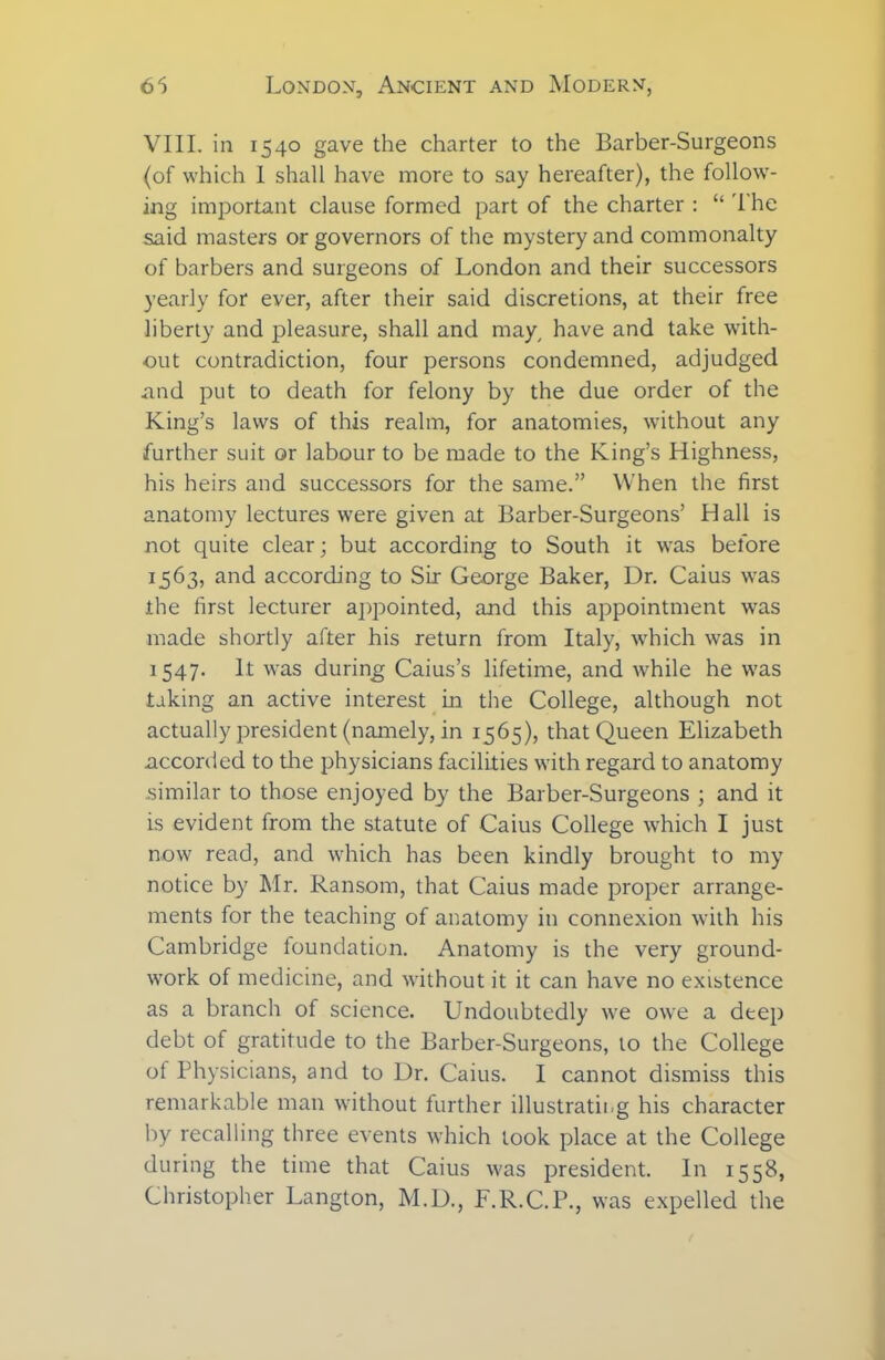 VIII. in 1540 gave the charter to the Barber-Surgeons (of which I shall have more to say hereafter), the follow- ing important clause formed part of the charter : “ The said masters or governors of the mystery and commonalty of barbers and surgeons of London and their successors yearly for ever, after their said discretions, at their free liberty and pleasure, shall and may, have and take with- out contradiction, four persons condemned, adjudged and put to death for felony by the due order of the King’s laws of this realm, for anatomies, without any further suit or labour to be made to the King’s Highness, his heirs and successors for the same.” When the first anatomy lectures were given at Barber-Surgeons’ Hall is not quite clear; but according to South it was before 1563, and according to Sir George Baker, Dr. Caius was the first lecturer appointed, and this appointment was made shortly after his return from Italy, which was in 1547. It was during Caius’s lifetime, and while he was taking an active interest in the College, although not actually president (namely, in 1565), that Queen Elizabeth accorded to the physicians facilities with regard to anatomy similar to those enjoyed by the Barber-Surgeons ; and it is evident from the statute of Caius College which I just now read, and which has been kindly brought to my notice by Mr. Ransom, that Caius made proper arrange- ments for the teaching of anatomy in connexion with his Cambridge foundation. Anatomy is the very ground- work of medicine, and without it it can have no existence as a branch of science. Undoubtedly we owe a deep debt of gratitude to the Barber-Surgeons, to the College of Physicians, and to Dr. Caius. I cannot dismiss this remarkable man without further illustrating his character by recalling three events which took place at the College during the time that Caius was president. In 1558, Christopher Langton, M.D., F.R.C.P., was expelled the