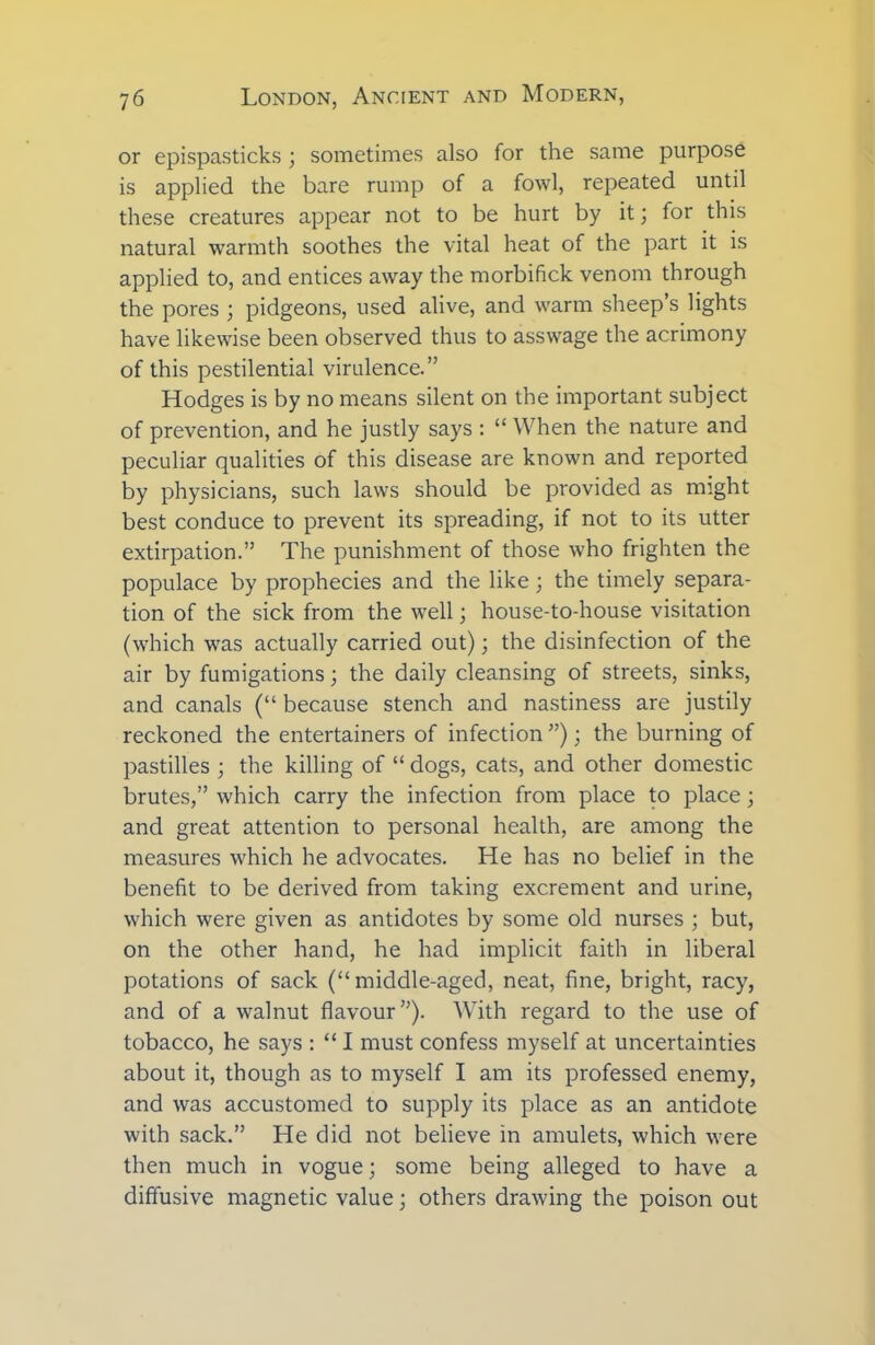 or epispasticks ; sometimes also for the same purpose is applied the bare rump of a fowl, repeated until these creatures appear not to be hurt by it ; for this natural warmth soothes the vital heat of the part it is applied to, and entices away the morbifick venom through the pores ; pidgeons, used alive, and warm sheep’s lights have likewise been observed thus to asswage the acrimony of this pestilential virulence.” Hodges is by no means silent on the important subject of prevention, and he justly says : “ When the nature and peculiar qualities of this disease are known and reported by physicians, such laws should be provided as might best conduce to prevent its spreading, if not to its utter extirpation.” The punishment of those who frighten the populace by prophecies and the like ; the timely separa- tion of the sick from the well; house-to-house visitation (which was actually carried out); the disinfection of the air by fumigations; the daily cleansing of streets, sinks, and canals (“ because stench and nastiness are justily reckoned the entertainers of infection ”); the burning of pastilles ; the killing of “ dogs, cats, and other domestic brutes,” which carry the infection from place to place; and great attention to personal health, are among the measures which he advocates. He has no belief in the benefit to be derived from taking excrement and urine, which were given as antidotes by some old nurses ; but, on the other hand, he had implicit faith in liberal potations of sack (“middle-aged, neat, fine, bright, racy, and of a walnut flavour”). With regard to the use of tobacco, he says : “ I must confess myself at uncertainties about it, though as to myself I am its professed enemy, and was accustomed to supply its place as an antidote with sack.” He did not believe in amulets, which were then much in vogue; some being alleged to have a diffusive magnetic value; others drawing the poison out