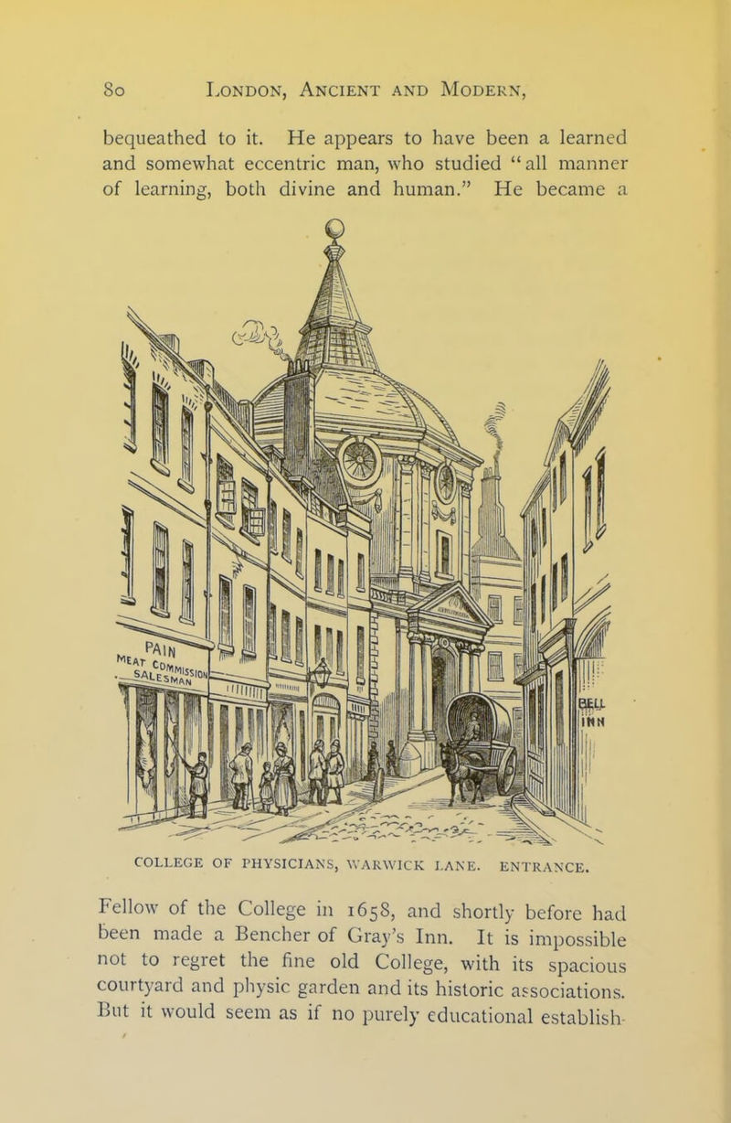 bequeathed to it. He appears to have been a learned and somewhat eccentric man, who studied “all manner of learning, both divine and human.” He became a COLLEGE OF PHYSICIANS, WARWICK LANE. ENTRANCE. Fellow of the College in 1658, and shortly before had been made a Bencher of Gray’s Inn. It is impossible not to regret the fine old College, with its spacious courtyard and physic garden and its historic associations. But it would seem as if no purely educational establish