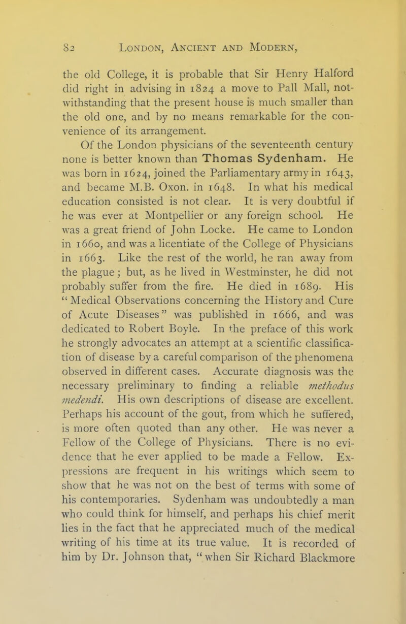 the old College, it is probable that Sir Henry Halford did right in advising in 1824 a move to Pall Mall, not- withstanding that the present house is much smaller than the old one, and by no means remarkable for the con- venience of its arrangement. Of the London physicians of the seventeenth century none is better known than Thomas Sydenham. He was born in 1624, joined the Parliamentary army in 1643, and became M.B. Oxon. in 1648. In what his medical education consisted is not clear. It is very doubtful if he was ever at Montpellier or any foreign school. He was a great friend of John Locke. He came to London in 1660, and was a licentiate of the College of Physicians in 1663. Like the rest of the world, he ran away from the plague; but, as he lived in Westminster, he did not probably suffer from the fire. He died in 1689. His “Medical Observations concerning the History and Cure of Acute Diseases” was published in 1666, and was dedicated to Robert Boyle. In the preface of this work he strongly advocates an attempt at a scientific classifica- tion of disease by a careful comparison of the phenomena observed in different cases. Accurate diagnosis was the necessary preliminary to finding a reliable methodus medendi. PI is own descriptions of disease are excellent. Perhaps his account of the gout, from which he suffered, is more often quoted than any other. He was never a Fellow of the College of Physicians. There is no evi- dence that he ever applied to be made a Fellow. Ex- pressions are frequent in his writings which seem to show that he was not on the best of terms with some of his contemporaries. Sydenham was undoubtedly a man who could think for himself, and perhaps his chief merit lies in the fact that he appreciated much of the medical writing of his time at its true value. It is recorded of him by Dr. Johnson that, “when Sir Richard Blackmore