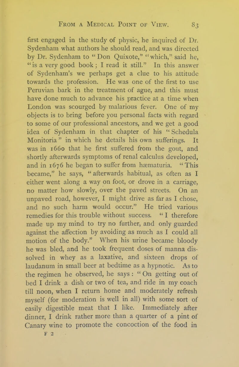 first engaged in the study of physic, he inquired of Dr. Sydenham what authors he should read, and was directed by Dr. Sydenham to “Don Quixote,” “which,” said he, “is a very good book; I read it still.” In this answer of Sydenham’s we perhaps get a clue to his attitude towards the profession. He was one of the first to use Peruvian bark in the treatment of ague, and this must have done much to advance his practice at a time when London was scourged by malarious fever. One of my objects is to bring before you personal facts with regard to some of our professional ancestors, and we get a good idea of Sydenham in that chapter of his “ Schedula Monitoria ” in which he details his own sufferings. It was in 1660 that he first suffered from the gout, and shortly afterwards symptoms of renal calculus developed, and in 1676 he began to suffer from hematuria. “This became,” he says, “ afterwards habitual, as often as I either went along a way on foot, or drove in a carriage, no matter how slowly, over the paved streets. On an unpaved road, however, I might drive as far as I chose, and no such harm would occur.” He tried various remedies for this trouble without success. “ I therefore made up my mind to try no further, and only guarded against the affection by avoiding as much as I could all motion of the body.” When his urine became bloody he was bled, and he took frequent doses of manna dis- solved in whey as a laxative, and sixteen drops of laudanum in small beer at bedtime as a hypnotic. As to the regimen he observed, he says : “ On getting out of bed I drink a dish or two of tea, and ride in my coach till noon, when I return home and moderately refresh myself (for moderation is well in all) with some sort of easily digestible meat that I like. Immediately after dinner, I drink rather more than a quarter of a pint of Canary wine to promote the concoction of the food in F 2