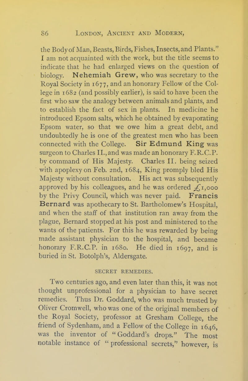 the Body of Man, Beasts, Birds, Fishes, Insects, and Plants.” I am not acquainted with the work, but the title seems to indicate that he had enlarged views on the question of biology. Nehemiah Grew, who was secretary to the Royal Society in 1677, and an honorary Fellow of the Col- lege in 1682 (and possibly earlier), is said to have been the first who saw the analogy between animals and plants, and to establish the fact of sex in plants. In medicine he introduced Epsom salts, which he obtained by evaporating Epsom water, so that we owe him a great debt, and undoubtedly he is one of the greatest men who has been connected with the College. Sir Edmund King was surgeon to Charles II.,and wras made an honorary F.R.C.P. by command of His Majesty. Charles II. being seized with apoplexy on Feb. 2nd, 1684, King promply bled His Majesty without consultation. His act was subsequently approved by his colleagues, and he was ordered £1,000 by the Privy Council, which was never paid. Francis Bernard was apothecary to St. Bartholomew’s Hospital, and when the staff of that institution ran away from the plague, Bernard stopped at his post and ministered to the wants of the patients. For this he was rewarded by being made assistant physician to the hospital, and became honorary F.R.C.P. in 1680. He died in 1697, and is buried in St. Botolph’s, xMdersgate. SECRET REMEDIES. Two centuries ago, and even later than this, it was not thought unprofessional for a physician to have secret remedies. Thus Dr. Goddard, who was much trusted by Oliver Cromwell, who was one of the original members of the Royal Society, professor at Gresham College, the friend of Sydenham, and a Fellow of the College in 1646, was the inventor of “ Goddard’s drops.” The most notable instance of “ professional secrets,” however, is