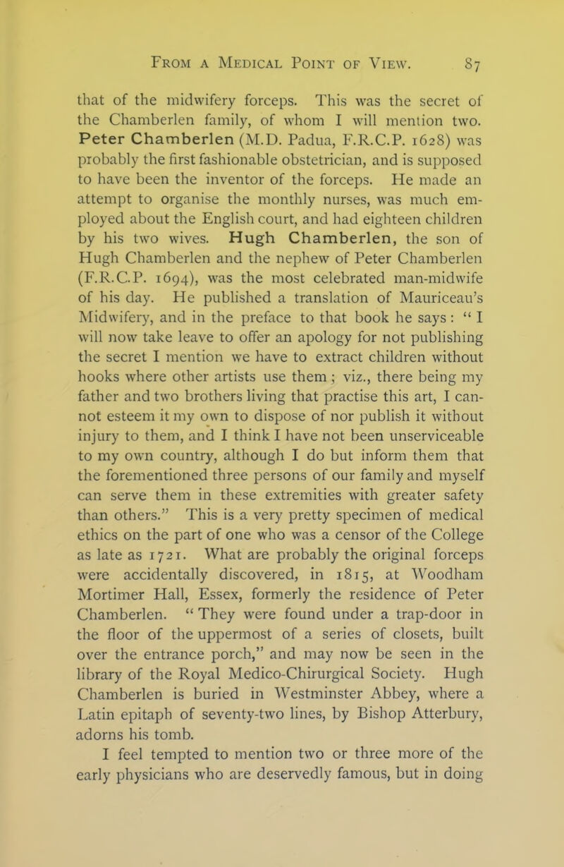 that of the midwifery forceps. This was the secret of the Chamberlen family, of whom I will mention two. Peter Chamberlen (M.D. Padua, F.R.C.P. 1628) was probably the first fashionable obstetrician, and is supposed to have been the inventor of the forceps. He made an attempt to organise the monthly nurses, was much em- ployed about the English court, and had eighteen children by his two wives. Hugh Chamberlen, the son of Hugh Chamberlen and the nephew of Peter Chamberlen (F.R.C.P. 1694), was the most celebrated man-midwife of his day. He published a translation of Mauriceau’s Midwifery, and in the preface to that book he says : “ I will now take leave to offer an apology for not publishing the secret I mention we have to extract children without hooks where other artists use them ; viz., there being my father and two brothers living that practise this art, I can- not esteem it my own to dispose of nor publish it without injury to them, and I think I have not been unserviceable to my own country, although I do but inform them that the forementioned three persons of our family and myself can serve them in these extremities with greater safety than others.” This is a very pretty specimen of medical ethics on the part of one who was a censor of the College as late as 1721. What are probably the original forceps were accidentally discovered, in 1815, at Woodham Mortimer Hall, Essex, formerly the residence of Peter Chamberlen. “ They were found under a trap-door in the floor of the uppermost of a series of closets, built over the entrance porch,” and may now be seen in the library of the Royal Medico-Chirurgical Society. Hugh Chamberlen is buried in Westminster Abbey, where a Latin epitaph of seventy-two lines, by Bishop Atterbury, adorns his tomb. I feel tempted to mention two or three more of the early physicians who are deservedly famous, but in doing