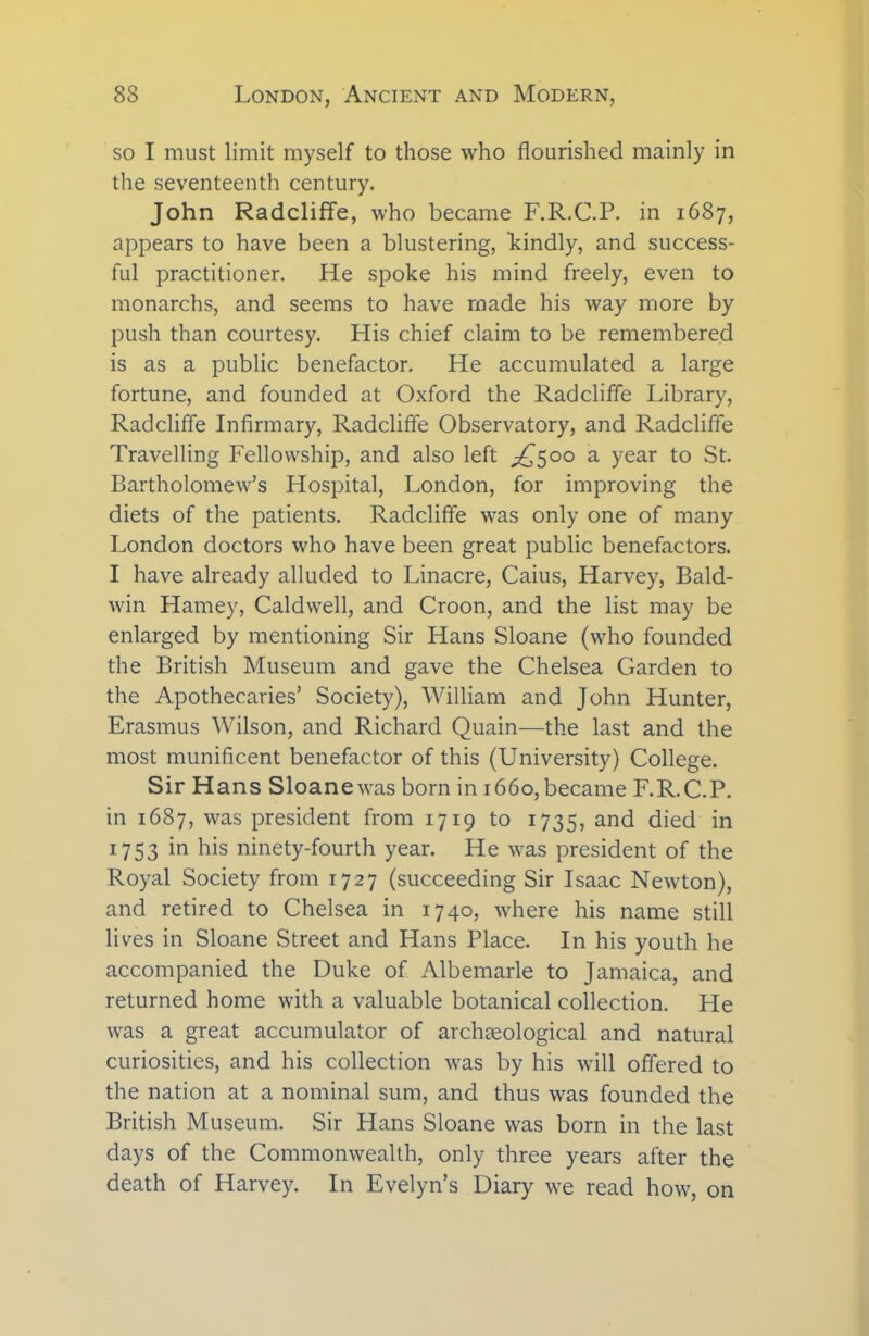 so I must limit myself to those who flourished mainly in the seventeenth century. John Radcliffe, who became F.R.C.P. in 1687, appears to have been a blustering, kindly, and success- ful practitioner. He spoke his mind freely, even to monarchs, and seems to have made his way more by push than courtesy. His chief claim to be remembered is as a public benefactor. He accumulated a large fortune, and founded at Oxford the Radcliffe Library, Radcliffe Infirmary, Radcliffe Observatory, and Radcliffe Travelling Fellowship, and also left ^500 a year to St. Bartholomew’s Hospital, London, for improving the diets of the patients. Radcliffe was only one of many London doctors who have been great public benefactors. I have already alluded to Linacre, Caius, Harvey, Bald- win Harney, Caldwell, and Croon, and the list may be enlarged by mentioning Sir Hans Sloane (who founded the British Museum and gave the Chelsea Garden to the Apothecaries’ Society), William and John Hunter, Erasmus Wilson, and Richard Quain—the last and the most munificent benefactor of this (University) College. Sir Hans Sloanewas born in 1660,became F.R.C.P. in 1687, was president from 1719 to 1735, and died in 1753 in his ninety-fourth year. He was president of the Royal Society from 1727 (succeeding Sir Isaac Newton), and retired to Chelsea in 1740, where his name still lives in Sloane Street and Hans Place. In his youth he accompanied the Duke of Albemarle to Jamaica, and returned home with a valuable botanical collection. He was a great accumulator of archaeological and natural curiosities, and his collection was by his will offered to the nation at a nominal sum, and thus was founded the British Museum. Sir Hans Sloane was born in the last days of the Commonwealth, only three years after the death of Harvey. In Evelyn’s Diary we read how, on