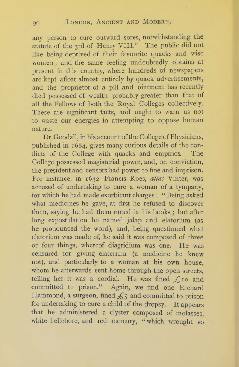any person to cure outward sores, notwithstanding the statute of the 3rd of Henry VIII.” The public did not like being deprived of their favourite quacks and wise women ; and the same feeling undoubtedly obtains at present in this country, where hundreds of newspapers are kept afloat almost entirely by quack advertisements, and the proprietor of a pill and ointment has recently died possessed of wealth probably greater than that of all the Fellows of both the Royal Colleges collectively. These are significant facts, and ought to warn us not to waste our energies in attempting to oppose human nature. Dr. Goodall, in his account of the College of Physicians, published in 1684, gives many curious details of the con- flicts of the College with quacks and empirics. The College possessed magisterial power, and, on conviction, the president and censors had power to fine and imprison. For instance, in 1632 Francis Roes, alias Vinter, was accused of undertaking to cure a woman of a tympany, for which he had made exorbitant charges : “ Being asked what medicines he gave, at first he refused to discover them, saying he had them noted in his books ; but after long expostulation he named jalap and elatorium (as he pronounced the word), and, being questioned what elatorium was made of, he said it was composed of three or four things, whereof diagridium was one. He was censured for giving elaterium (a medicine he knew not), and particularly to a woman at his own house, whom he afterwards sent home through the open streets, telling her it was a cordial. He was fined ^Cio and committed to prison.” Again, we find one Richard Hammond, a surgeon, fined ^5 and committed to prison for undertaking to cure a child of the dropsy. It appears that he administered a clyster composed of molasses, white hellebore, and red mercury, “ which wrought so