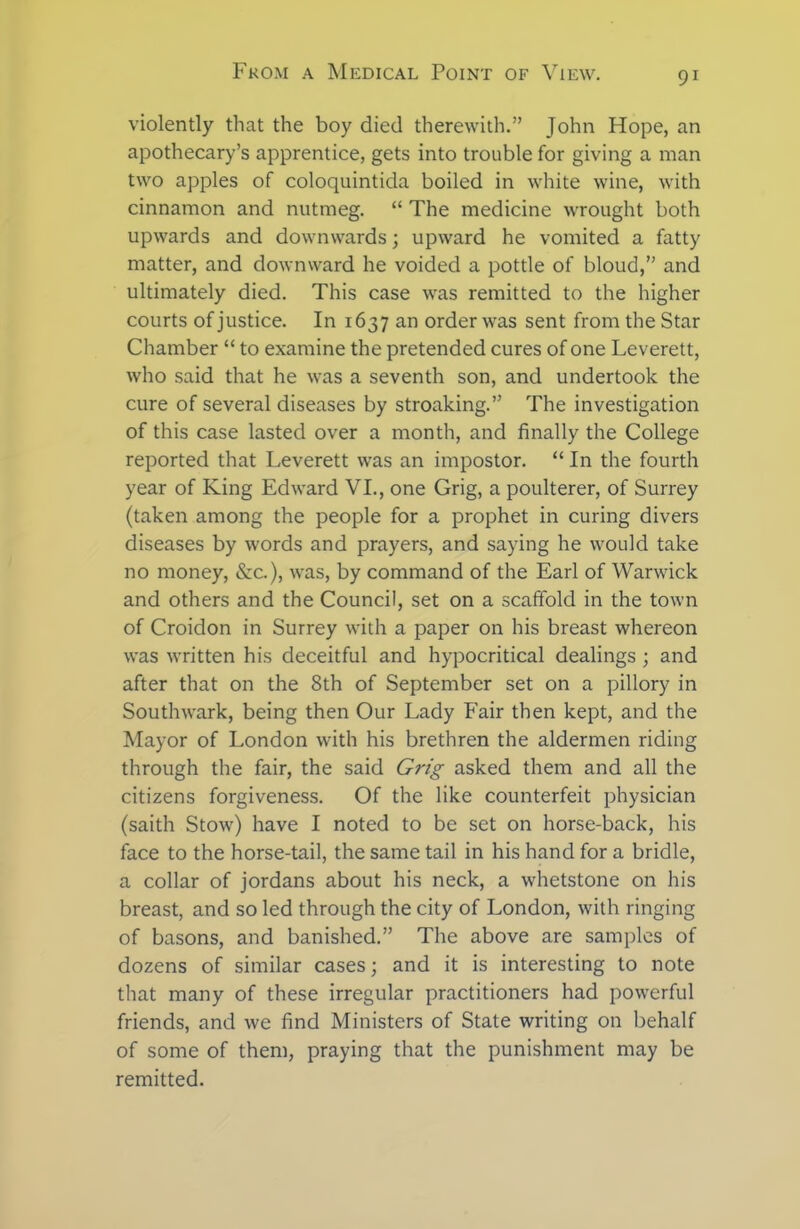 violently that the boy died therewith.” John Hope, an apothecary’s apprentice, gets into trouble for giving a man two apples of coloquintida boiled in white wine, with cinnamon and nutmeg. “ The medicine wrought both upwards and downwards; upward he vomited a fatty matter, and downward he voided a pottle of bloud,” and ultimately died. This case was remitted to the higher courts of justice. In 1637 an order was sent from the Star Chamber “ to examine the pretended cures of one Leverett, who said that he was a seventh son, and undertook the cure of several diseases by stroaking.” The investigation of this case lasted over a month, and finally the College reported that Leverett was an impostor. “ In the fourth year of King Edward VI., one Grig, a poulterer, of Surrey (taken among the people for a prophet in curing divers diseases by words and prayers, and saying he would take no money, &c.), was, by command of the Earl of Warwick and others and the Council, set on a scaffold in the town of Croidon in Surrey with a paper on his breast whereon was written his deceitful and hypocritical dealings ; and after that on the 8th of September set on a pillory in Southwark, being then Our Lady Fair then kept, and the Mayor of London with his brethren the aldermen riding through the fair, the said Grig asked them and all the citizens forgiveness. Of the like counterfeit physician (saith Stow) have I noted to be set on horse-back, his face to the horse-tail, the same tail in his hand for a bridle, a collar of jordans about his neck, a whetstone on his breast, and so led through the city of London, with ringing of basons, and banished.” The above are samples of dozens of similar cases; and it is interesting to note that many of these irregular practitioners had powerful friends, and we find Ministers of State writing on behalf of some of them, praying that the punishment may be remitted.