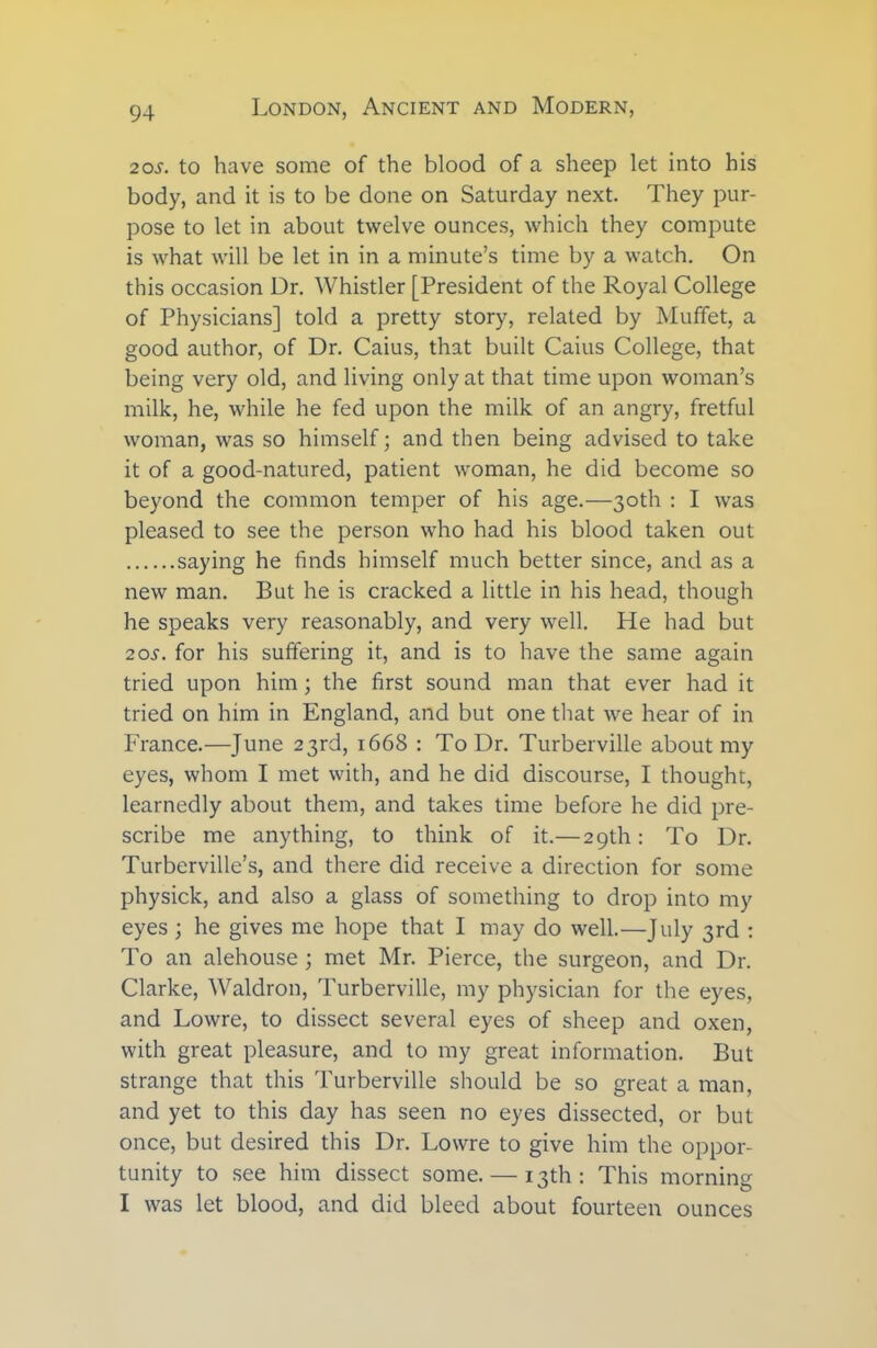 2os. to have some of the blood of a sheep let into his body, and it is to be done on Saturday next. They pur- pose to let in about twelve ounces, which they compute is what will be let in in a minute’s time by a watch. On this occasion Dr. Whistler [President of the Royal College of Physicians] told a pretty story, related by Mufifet, a good author, of Dr. Caius, that built Caius College, that being very old, and living only at that time upon woman’s milk, he, while he fed upon the milk of an angry, fretful woman, was so himself; and then being advised to take it of a good-natured, patient woman, he did become so beyond the common temper of his age.—30th : I was pleased to see the person who had his blood taken out saying he finds himself much better since, and as a new man. But he is cracked a little in his head, though he speaks very reasonably, and very well. He had but 20s. for his suffering it, and is to have the same again tried upon him; the first sound man that ever had it tried on him in England, and but one that we hear of in France.—June 23rd, 1668 : To Dr. Turberville about my eyes, whom I met with, and he did discourse, I thought, learnedly about them, and takes time before he did pre- scribe me anything, to think of it.—29th: To Dr. Turberville’s, and there did receive a direction for some physick, and also a glass of something to drop into my eyes ; he gives me hope that I may do well.—July 3rd : To an alehouse; met Mr. Pierce, the surgeon, and Dr. Clarke, Waldron, Turberville, my physician for the eyes, and Lowre, to dissect several eyes of sheep and oxen, with great pleasure, and to my great information. But strange that this Turberville should be so great a man, and yet to this day has seen no eyes dissected, or but once, but desired this Dr. Lowre to give him the oppor- tunity to see him dissect some. — 13th: This morning I was let blood, and did bleed about fourteen ounces