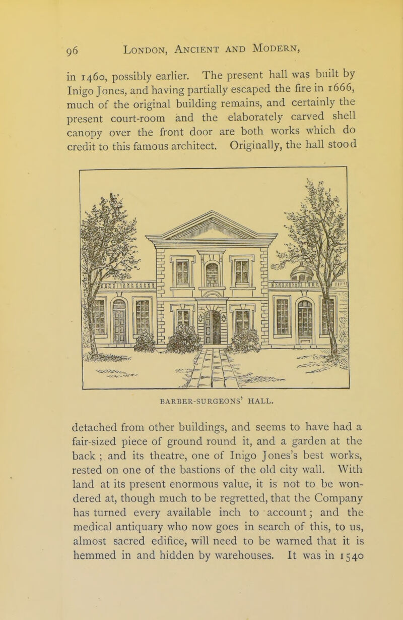 in 1460, possibly earlier. The present hall was built by Inigo Jones, and having partially escaped the fire in 1666, much of the original building remains, and certainly the present court-room and the elaborately carved shell canopy over the front door are both works which do credit to this famous architect. Originally, the hall stood barber-surgeons’ hall. detached from other buildings, and seems to have had a fair-sized piece of ground round it, and a garden at the back ; and its theatre, one of Inigo Jones’s best works, rested on one of the bastions of the old city wall. With land at its present enormous value, it is not to be won- dered at, though much to be regretted, that the Company has turned every available inch to account; and the medical antiquary who now goes in search of this, to us, almost sacred edifice, will need to be warned that it is hemmed in and hidden by warehouses. It was in 1540
