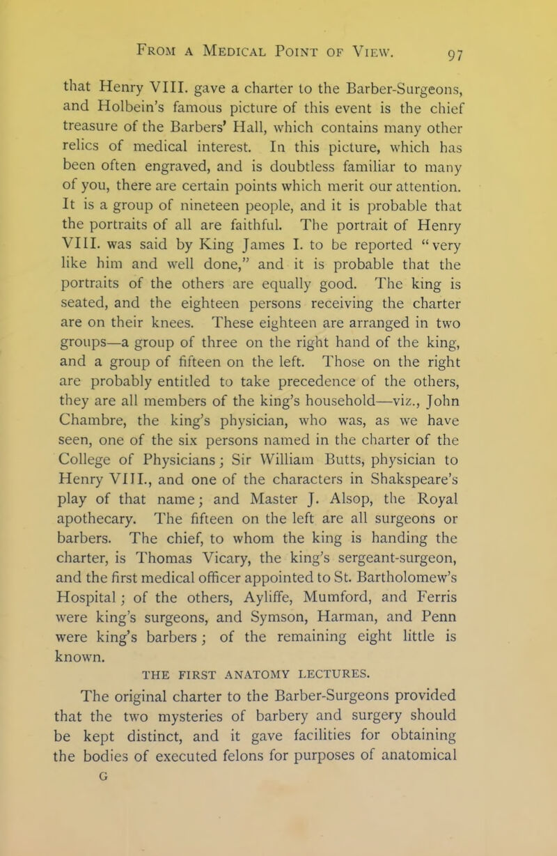 that Henry VIII. gave a charter to the Barber-Surgeons, and Holbein’s famous picture of this event is the chief treasure of the Barbers’ Hall, which contains many other relics of medical interest. In this picture, which has been often engraved, and is doubtless familiar to many of you, there are certain points which merit our attention. It is a group of nineteen people, and it is probable that the portraits of all are faithful. The portrait of Henry VIII. was said by King James I. to be reported “very like him and well done,” and it is probable that the portraits of the others are equally good. The king is seated, and the eighteen persons receiving the charter are on their knees. These eighteen are arranged in two groups—a group of three on the right hand of the king, and a group of fifteen on the left. Those on the right are probably entitled to take precedence of the others, they are all members of the king’s household—viz., John Chambre, the king’s physician, who was, as we have seen, one of the six persons named in the charter of the College of Physicians; Sir William Butts, physician to Henry VIII., and one of the characters in Shakspeare’s play of that name; and Master J. Alsop, the Royal apothecary. The fifteen on the left are all surgeons or barbers. The chief, to whom the king is handing the charter, is Thomas Vicary, the king’s sergeant-surgeon, and the first medical officer appointed to St. Bartholomew’s Hospital; of the others, Ayliffe, Mumford, and Ferris were king’s surgeons, and Symson, Harman, and Penn were king’s barbers; of the remaining eight little is known. THE FIRST ANATOMY LECTURES. The original charter to the Barber-Surgeons provided that the two mysteries of barbery and surgery should be kept distinct, and it gave facilities for obtaining the bodies of executed felons for purposes of anatomical G