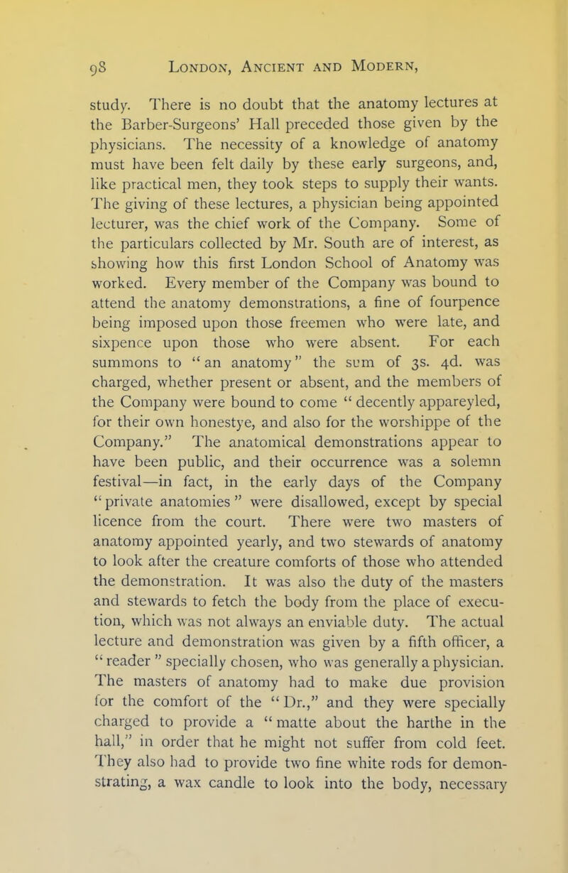 study. There is no doubt that the anatomy lectures at the Barber-Surgeons’ Hall preceded those given by the physicians. The necessity of a knowledge of anatomy must have been felt daily by these early surgeons, and, like practical men, they took steps to supply their wants. The giving of these lectures, a physician being appointed lecturer, was the chief work of the Company. Some of the particulars collected by Mr. South are of interest, as showing how this first London School of Anatomy was worked. Every member of the Company was bound to attend the anatomy demonstrations, a fine of fourpence being imposed upon those freemen who were late, and sixpence upon those who were absent. For each summons to “an anatomy” the sum of 3s. 4d. was charged, whether present or absent, and the members of the Company were bound to come “ decently appareyled, for their own honestye, and also for the worshippe of the Company.” The anatomical demonstrations appear to have been public, and their occurrence was a solemn festival—in fact, in the early days of the Company “ private anatomies ” were disallowed, except by special licence from the court. There were two masters of anatomy appointed yearly, and two stewards of anatomy to look after the creature comforts of those who attended the demonstration. It was also the duty of the masters and stewards to fetch the body from the place of execu- tion, which was not always an enviable duty. The actual lecture and demonstration was given by a fifth officer, a “ reader ” specially chosen, who was generally a physician. The masters of anatomy had to make due provision lor the comfort of the “ Dr.,” and they were specially charged to provide a “ matte about the harthe in the hall,” in order that he might not suffer from cold feet. They also had to provide two fine white rods for demon- strating, a wax candle to look into the body, necessary