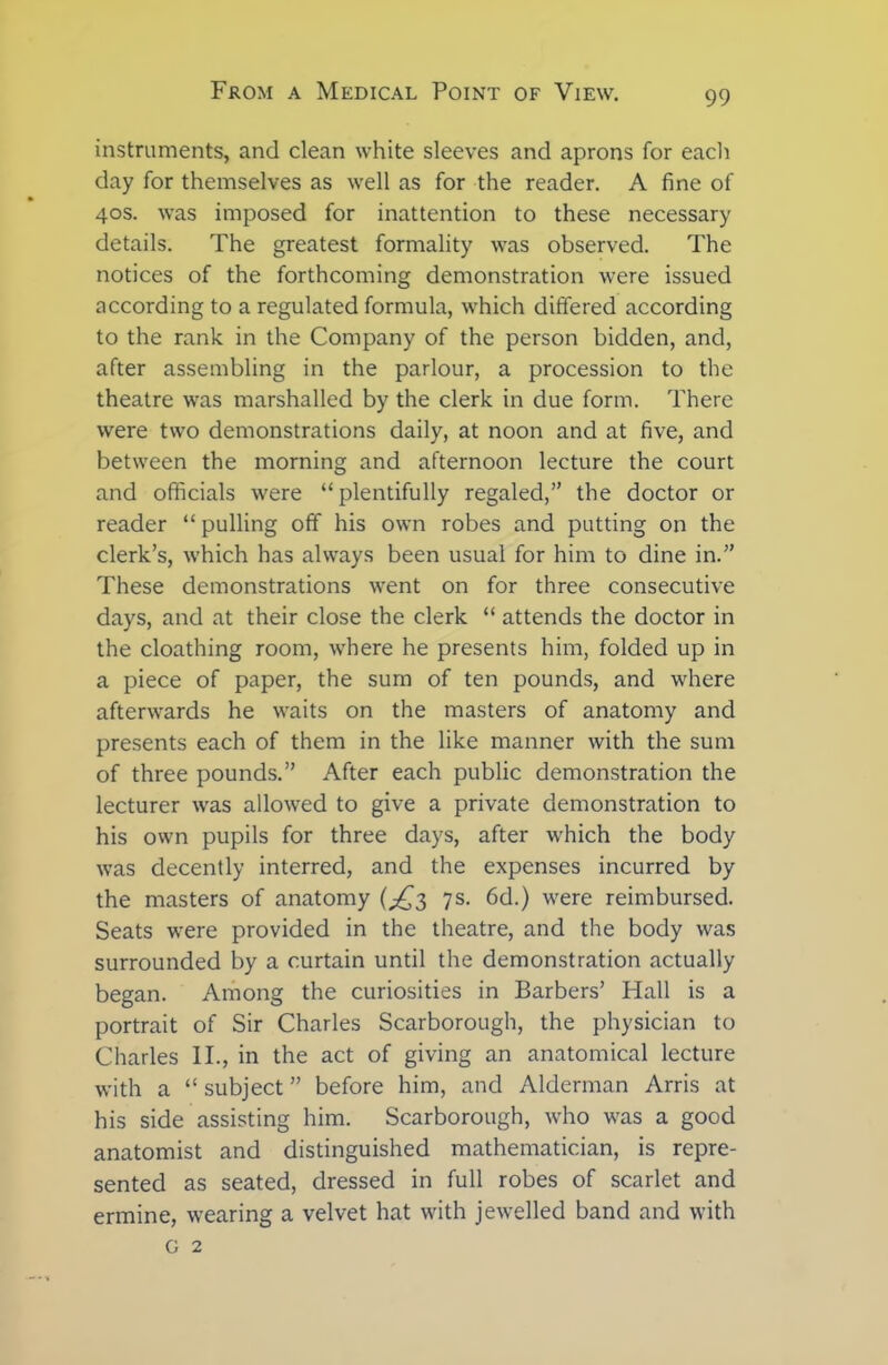 instruments, and clean white sleeves and aprons for each day for themselves as well as for the reader. A fine of 40s. was imposed for inattention to these necessary details. The greatest formality was observed. The notices of the forthcoming demonstration were issued according to a regulated formula, which differed according to the rank in the Company of the person bidden, and, after assembling in the parlour, a procession to the theatre was marshalled by the clerk in due form. There were two demonstrations daily, at noon and at five, and between the morning and afternoon lecture the court and officials were “plentifully regaled,” the doctor or reader “ pulling off his own robes and putting on the clerk’s, which has always been usual for him to dine in.” These demonstrations went on for three consecutive days, and at their close the clerk “ attends the doctor in the cloathing room, wrhere he presents him, folded up in a piece of paper, the sum of ten pounds, and where afterwards he w'aits on the masters of anatomy and presents each of them in the like manner with the sum of three pounds.” After each public demonstration the lecturer was allowed to give a private demonstration to his own pupils for three days, after which the body was decently interred, and the expenses incurred by the masters of anatomy (^3 7s. 6d.) were reimbursed. Seats were provided in the theatre, and the body was surrounded by a curtain until the demonstration actually began. Among the curiosities in Barbers’ Hall is a portrait of Sir Charles Scarborough, the physician to Charles II., in the act of giving an anatomical lecture with a “ subject ” before him, and Alderman Arris at his side assisting him. Scarborough, who was a good anatomist and distinguished mathematician, is repre- sented as seated, dressed in full robes of scarlet and ermine, wearing a velvet hat with jewelled band and with G 2
