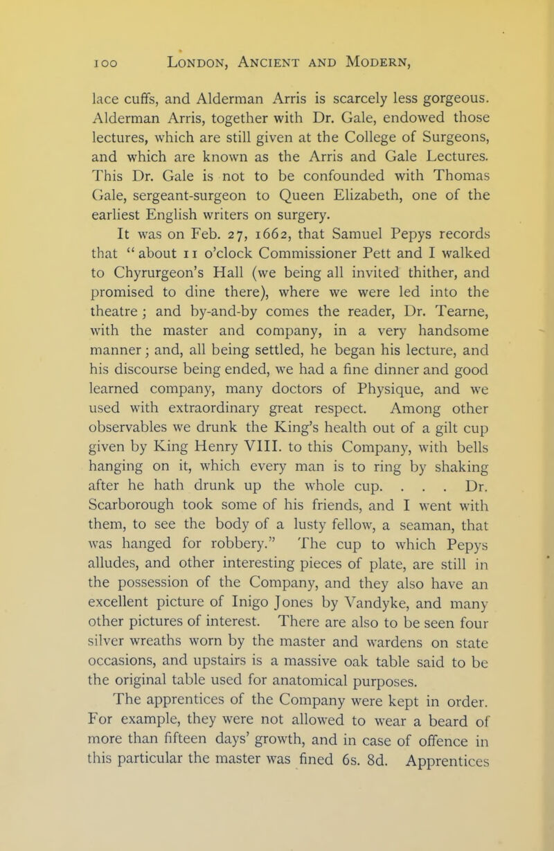 lace cuffs, and Alderman Arris is scarcely less gorgeous. Alderman Arris, together with Dr. Gale, endowed those lectures, which are still given at the College of Surgeons, and which are known as the Arris and Gale Lectures. This Dr. Gale is not to be confounded with Thomas Gale, sergeant-surgeon to Queen Elizabeth, one of the earliest English writers on surgery. It was on Feb. 27, 1662, that Samuel Pepys records that “ about 11 o’clock Commissioner Pett and I walked to Chyrurgeon’s Hall (we being all invited thither, and promised to dine there), where we were led into the theatre ; and by-and-by comes the reader, Dr. Tearne, with the master and company, in a very handsome manner; and, all being settled, he began his lecture, and his discourse being ended, we had a fine dinner and good learned company, many doctors of Physique, and we used with extraordinary great respect. Among other observables we drunk the King’s health out of a gilt cup given by King Henry VIII. to this Company, with bells hanging on it, which every man is to ring by shaking after he hath drunk up the whole cup. . . . Dr. Scarborough took some of his friends, and I went with them, to see the body of a lusty fellow, a seaman, that was hanged for robbery.” The cup to which Pepys alludes, and other interesting pieces of plate, are still in the possession of the Company, and they also have an excellent picture of Inigo Jones by Vandyke, and many other pictures of interest. There are also to be seen four silver wreaths worn by the master and wardens on state occasions, and upstairs is a massive oak table said to be the original table used for anatomical purposes. The apprentices of the Company were kept in order. For example, they were not allowed to wear a beard of more than fifteen days’ growth, and in case of offence in this particular the master was fined 6s. 8d. Apprentices