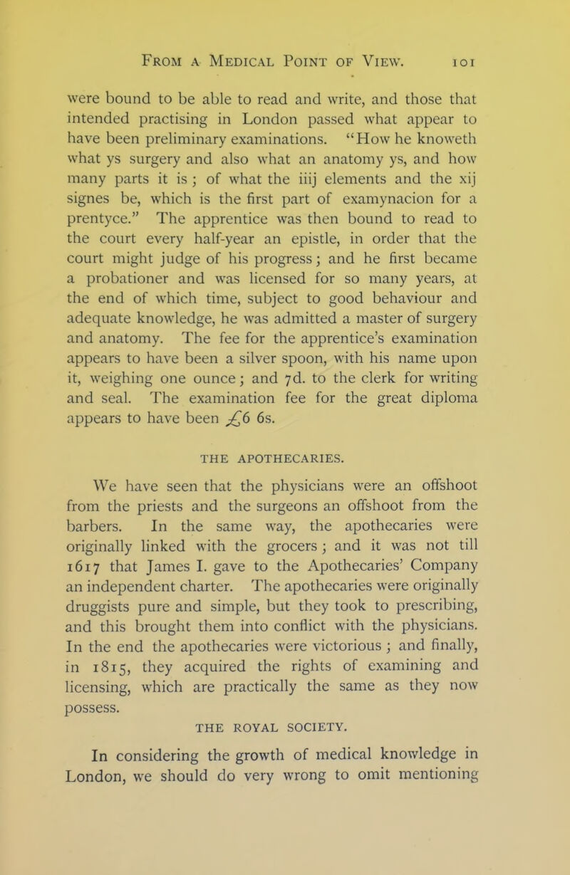 were bound to be able to read and write, and those that intended practising in London passed what appear to have been preliminary examinations. “How he knoweth what ys surgery and also what an anatomy ys, and how many parts it is ; of what the iiij elements and the xij signes be, which is the first part of examynacion for a prentyce.” The apprentice was then bound to read to the court every half-year an epistle, in order that the court might judge of his progress; and he first became a probationer and was licensed for so many years, at the end of which time, subject to good behaviour and adequate knowledge, he was admitted a master of surgery and anatomy. The fee for the apprentice’s examination appears to have been a silver spoon, with his name upon it, weighing one ounce; and 7d. to the clerk for writing and seal. The examination fee for the great diploma appears to have been jQ6 6s. THE APOTHECARIES. We have seen that the physicians were an offshoot from the priests and the surgeons an offshoot from the barbers. In the same way, the apothecaries were originally linked with the grocers ; and it was not till 1617 that James I. gave to the Apothecaries’ Company an independent charter. The apothecaries were originally druggists pure and simple, but they took to prescribing, and this brought them into conflict with the physicians. In the end the apothecaries were victorious ; and finally, in 1815, they acquired the rights of examining and licensing, which are practically the same as they now possess. THE ROYAL SOCIETY. In considering the growth of medical knowledge in London, we should do very wrong to omit mentioning