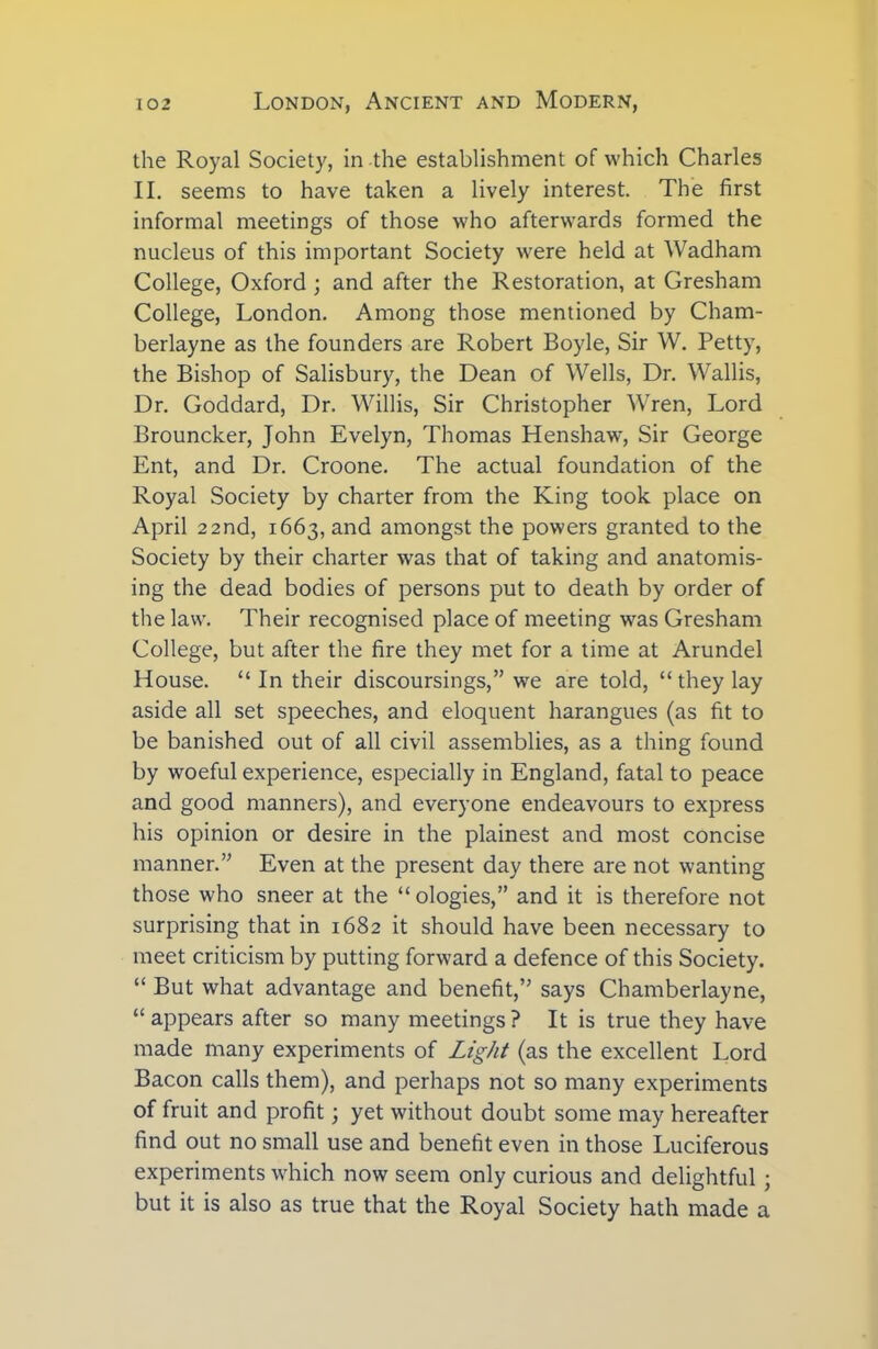 the Royal Society, in the establishment of which Charles II. seems to have taken a lively interest. The first informal meetings of those who afterwards formed the nucleus of this important Society were held at Wadham College, Oxford ; and after the Restoration, at Gresham College, London. Among those mentioned by Cham- berlayne as the founders are Robert Boyle, Sir W. Petty, the Bishop of Salisbury, the Dean of Wells, Dr. Wallis, Dr. Goddard, Dr. Willis, Sir Christopher Wren, Lord Brouncker, John Evelyn, Thomas Henshaw, Sir George Ent, and Dr. Croone. The actual foundation of the Royal Society by charter from the King took place on April 22 nd, 1663, and amongst the powers granted to the Society by their charter was that of taking and anatomis- ing the dead bodies of persons put to death by order of the law. Their recognised place of meeting was Gresham College, but after the fire they met for a time at Arundel House. “ In their discoursings,” we are told, “ they lay aside all set speeches, and eloquent harangues (as fit to be banished out of all civil assemblies, as a thing found by woeful experience, especially in England, fatal to peace and good manners), and everyone endeavours to express his opinion or desire in the plainest and most concise manner.” Even at the present day there are not wanting those who sneer at the “ ologies,” and it is therefore not surprising that in 1682 it should have been necessary to meet criticism by putting forward a defence of this Society. “ But what advantage and benefit,” says Chamberlayne, “ appears after so many meetings ? It is true they have made many experiments of Light (as the excellent Lord Bacon calls them), and perhaps not so many experiments of fruit and profit; yet without doubt some may hereafter find out no small use and benefit even in those Luciferous experiments which now seem only curious and delightful; but it is also as true that the Royal Society hath made a