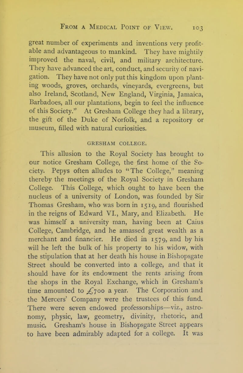 great number of experiments and inventions very profit- able and advantageous to mankind. They have mightily improved the naval, civil, and military architecture. rI hey have advanced the art, conduct, and security of navi- gation. They have not only put this kingdom upon plant- ing woods, groves, orchards, vineyards, evergreens, but also Ireland, Scotland, New England, Virginia, Jamaica, Barbadoes, all our plantations, begin to feel the influence of this Society.” At Gresham College they had a library, the gift of the Duke of Norfolk, and a repository or museum, filled with natural curiosities. GRESHAM COLLEGE. This allusion to the Royal Society has brought to our notice Gresham College, the first home of the So- ciety. Pepys often alludes to “The College,” meaning thereby the meetings of the Royal Society in Gresham College. This College, which ought to have been the nucleus of a university of London, was founded by Sir Thomas Gresham, who was born in 1519, and flourished in the reigns of Edward VI., Mary, and Elizabeth. He was himself a university man, having been at Cains College, Cambridge, and he amassed great wealth as a merchant and financier. He died in 1579, and by his will he left the bulk of his property to his widow, with the stipulation that at her death his house in Bishopsgate Street should be converted into a college, and that it should have for its endowment the rents arising from the shops in the Royal Exchange, which in Gresham’s time amounted to ^700 a year. The Corporation and the Mercers’ Company were the trustees of this fund. There were seven endowed professorships—viz., astro- nomy, physic, law, geometry, divinity, rhetoric, and music. Gresham’s house in Bishopsgate Street appears to have been admirably adapted for a college. It was