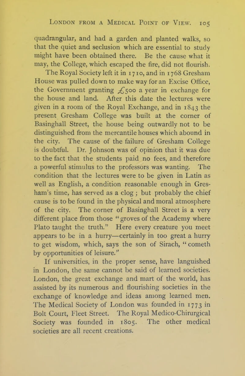 quadrangular, and had a garden and planted walks, so that the quiet and seclusion which are essential to study might have been obtained there. Be the cause what it may, the College, which escaped the fire, did not flourish. The Royal Society left it in 1710, and in 1768 Gresham House was pulled down to make way for an Excise Office, the Government granting ^500 a year in exchange for the house and land. After this date the lectures were given in a room of the Royal Exchange, and in 1843 the present Gresham College was built at the corner of Basinghall Street, the house being outwardly not to be distinguished from the mercantile houses which abound in the city. The cause of the failure of Gresham College is doubtful. Dr. Johnson was of opinion that it was due to the fact that the students paid no fees, and therefore a powerful stimulus to the professors was wanting. The condition that the lectures were to be given in Latin as well as English, a condition reasonable enough in Gres- ham’s time, has served as a clog ; but probably the chief cause is to be found in the physical and moral atmosphere of the city. The corner of Basinghall Street is a very different place from those “ groves of the Academy where Plato taught the truth.” Here every creature you meet appears to be in a hurry—certainly in too great a hurry to get wisdom, which, says the son of Sirach, “ cometh by opportunities of leisure.” If universities, in the proper sense, have languished in London, the same cannot be said of learned societies. London, the great exchange and mart of the world, has assisted by its numerous and flourishing societies in the exchange of knowledge and ideas among learned men. The Medical Society of London was founded in 1773 in Bolt Court, Eleet Street. The Royal Medico-Chirurgical Society was founded in 1805. The other medical societies are all recent creations.