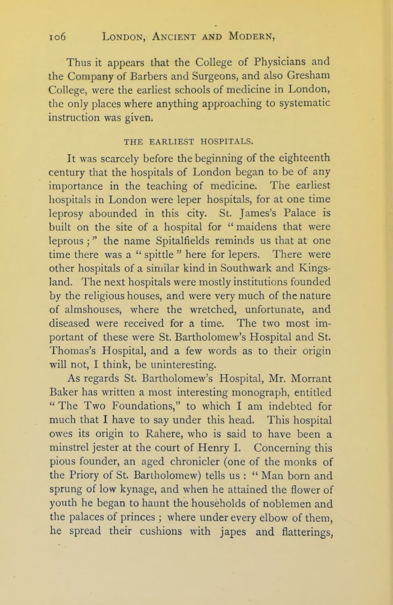 Thus it appears that the College of Physicians and the Company of Barbers and Surgeons, and also Gresham College, were the earliest schools of medicine in London, the only places where anything approaching to systematic instruction was given. THE EARLIEST HOSPITALS. It was scarcely before the beginning of the eighteenth century that the hospitals of London began to be of any importance in the teaching of medicine. The earliest hospitals in London were leper hospitals, for at one time leprosy abounded in this city. St. James’s Palace is built on the site of a hospital for “ maidens that were leprous ; ” the name Spitalfields reminds us that at one time there was a “ spittle ” here for lepers. There were other hospitals of a similar kind in Southwark and Kings- land. The next hospitals were mostly institutions founded by the religious houses, and were very much of the nature of almshouses, where the wretched, unfortunate, and diseased were received for a time. The two most im- portant of these were St. Bartholomew’s Hospital and St. Thomas’s Hospital, and a few words as to their origin will not, I think, be uninteresting. As regards St. Bartholomew’s Hospital, Mr. Morrant Baker has written a most interesting monograph, entitled “ The Two Foundations,” to which I am indebted for much that I have to say under this head. This hospital owes its origin to Rahere, who is said to have been a minstrel jester at the court of Henry I. Concerning this pious founder, an aged chronicler (one of the monks of the Priory of St. Bartholomew) tells us : “ Man born and sprung of low kynage, and when he attained the flower of youth he began to haunt the households of noblemen and the palaces of princes ; where under every elbow of them, he spread their cushions with japes and batterings,