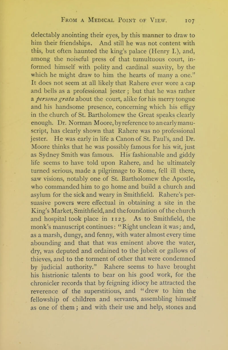 delectably anointing their eyes, by this manner to draw to him their friendships. And still he was not content with this, but often haunted the king’s palace (Henry I.), and, among the noiseful press of that tumultuous court, in- formed himself with polity and cardinal suavity, by the which he might draw to him the hearts of many a one.” It does not seem at all likely that Rahere ever wore a cap and bells as a professional jester; but that he was rather a persona grata about the court, alike for his merry tongue and his handsome presence, concerning which his effigy in the church of St. Bartholomew the Great speaks clearly enough. Dr. Norman Moore, by reference to an early manu- script, has clearly shown that Rahere was no professional jester. He was early in life a Canon of St. Paul’s, and Dr. Moore thinks that he was possibly famous for his wit, just as Sydney Smith was famous. His fashionable and giddy life seems to have told upon Rahere, and he ultimately turned serious, made a pilgrimage to Rome, fell ill there, saw visions, notably one of St. Bartholomew the Apostle, who commanded him to go home and build a church and asylum for the sick and weary in Smithfield. Rahere’s per- suasive powers were effectual in obtaining a site in the King’s Market, Smithfield, and the foundation of the church and hospital took place in 1123. As to Smithfield, the monk’s manuscript continues: “Right unclean it was; and, as a marsh, dungy, and fenny, with water almost every time abounding and that that was eminent above the water, dry, was deputed and ordained to the jubeit or gallows of thieves, and to the torment of other that were condemned by judicial authority.” Rahere seems to have brought his histrionic talents to bear on his good work, for the chronicler records that by feigning idiocy he attracted the reverence of the superstitious, and “drewr to him the fellowship of children and servants, assembling himself as one of them; and with their use and help, stones and