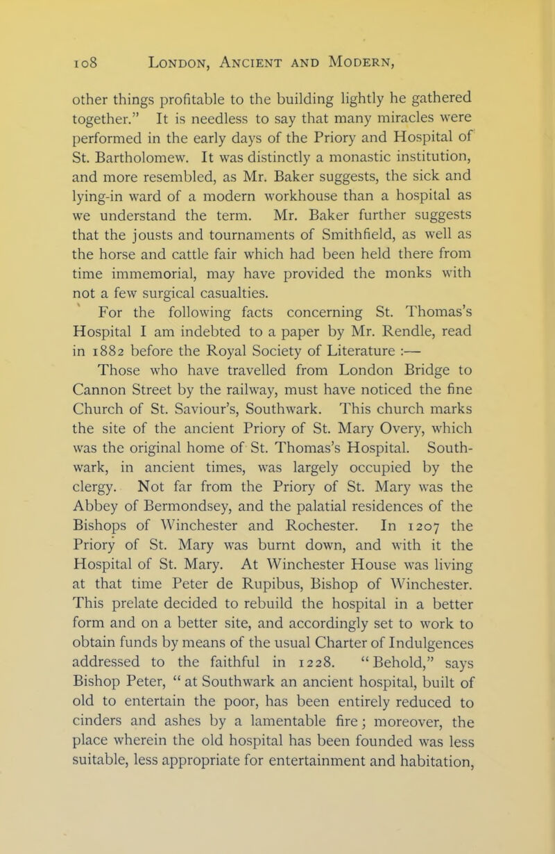 other things profitable to the building lightly he gathered together.” It is needless to say that many miracles were performed in the early days of the Priory and Hospital of St. Bartholomew. It was distinctly a monastic institution, and more resembled, as Mr. Baker suggests, the sick and lying-in ward of a modern workhouse than a hospital as we understand the term. Mr. Baker further suggests that the jousts and tournaments of Smith field, as well as the horse and cattle fair which had been held there from time immemorial, may have provided the monks with not a few surgical casualties. For the following facts concerning St. Thomas’s Hospital I am indebted to a paper by Mr. Rendle, read in 1882 before the Royal Society of Literature :— Those who have travelled from London Bridge to Cannon Street by the railway, must have noticed the fine Church of St. Saviour’s, Southwark. This church marks the site of the ancient Priory of St. Mary Overy, which was the original home of St. Thomas’s Hospital. South- wark, in ancient times, was largely occupied by the clergy. Not far from the Priory of St. Mary was the Abbey of Bermondsey, and the palatial residences of the Bishops of Winchester and Rochester. In 1207 the Priory of St. Mary was burnt down, and with it the Hospital of St. Mary. At Winchester House was living at that time Peter de Rupibus, Bishop of Winchester. This prelate decided to rebuild the hospital in a better form and on a better site, and accordingly set to work to obtain funds by means of the usual Charter of Indulgences addressed to the faithful in 1228. “Behold,” says Bishop Peter, “ at Southwark an ancient hospital, built of old to entertain the poor, has been entirely reduced to cinders and ashes by a lamentable fire; moreover, the place wherein the old hospital has been founded was less suitable, less appropriate for entertainment and habitation,