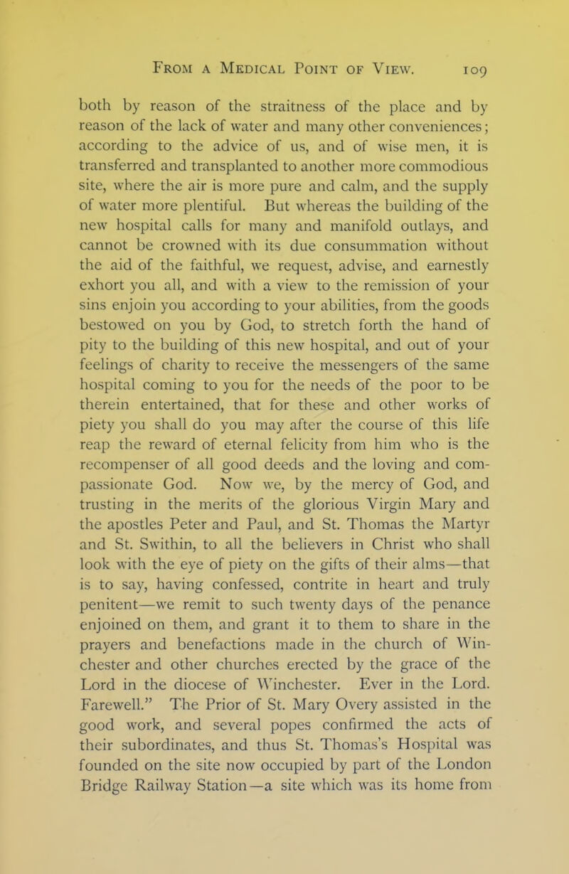 both by reason of the straitness of the place and by reason of the lack of water and many other conveniences; according to the advice of us, and of wise men, it is transferred and transplanted to another more commodious site, where the air is more pure and calm, and the supply of water more plentiful. But whereas the building of the new hospital calls for many and manifold outlays, and cannot be crowned with its due consummation without the aid of the faithful, we request, advise, and earnestly exhort you all, and with a view to the remission of your sins enjoin you according to your abilities, from the goods bestowed on you by God, to stretch forth the hand of pity to the building of this new hospital, and out of your feelings of charity to receive the messengers of the same hospital coming to you for the needs of the poor to be therein entertained, that for these and other works of piety you shall do you may after the course of this life reap the reward of eternal felicity from him who is the recompenser of all good deeds and the loving and com- passionate God. Now we, by the mercy of God, and trusting in the merits of the glorious Virgin Mary and the apostles Peter and Paul, and St. Thomas the Martyr and St. Swithin, to all the believers in Christ who shall look with the eye of piety on the gifts of their alms—that is to say, having confessed, contrite in heart and truly penitent—we remit to such twenty days of the penance enjoined on them, and grant it to them to share in the prayers and benefactions made in the church of Win- chester and other churches erected by the grace of the Lord in the diocese of Winchester. Ever in the Lord. Farewell.” The Prior of St. Mary Overy assisted in the good work, and several popes confirmed the acts of their subordinates, and thus St. Thomas’s Hospital was founded on the site now occupied by part of the London Bridge Railway Station—a site which was its home from