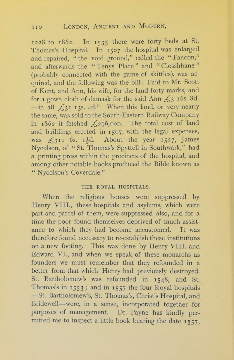 1228 to 1862. In 1535 there were forty beds at St. Thomas’s Hospital. In 1507 the hospital was enlarged and repaired, “ the void ground,” called the “ Faucon,’ and afterwards the “ Tenys Place ” and “ Closshbane ” (probably connected with the game of skittles), was ac- quired, and the following was the bill: Paid to Mr. Scott of Kent, and Ann, his wife, for the land forty marks, and for a gown cloth of damask for the said Ann ^3 16s. 8d. —in all ^31 13s. 4d.” When this land, or very nearly the same, was sold to the South-Eastern Railway Company in 1862 it fetched ^296,000. The total cost of land and buildings erected in 1507, with the legal expenses, was ^311 6s. i£d. About the year 1527, James Nycolson, of “ St. Thomas’s Spyttell in Southwark,” had a printing press within the precincts of the hospital, and among other notable books produced the Bible known as “ Nycolson’s Coverdale.” THE ROYAL HOSPITALS. When the religious houses were suppressed by Henry VIII., these hospitals and asylums, which were part and parcel of them, were suppressed also, and for a time the poor found themselves deprived of much assist- ance to which they had become accustomed. It was therefore found necessary to re-establish these institutions on a new footing. This was done by Henry VIII. and Edward VI., and when we speak of these monarchs as founders we must remember that they refounded in a better form that which Henry had previously destroyed. St. Bartholomew’s was refounded in 1548, and St. Thomas’s in 1553; and in 1557 the four Royal hospitals —St. Bartholomew’s, St. Thomas’s, Christ’s Hospital, and Bridewell—were, in a sense, incorporated together for purposes of management. Ur. Payne has kindly per- mitted me to inspect a little book bearing the date 1557,