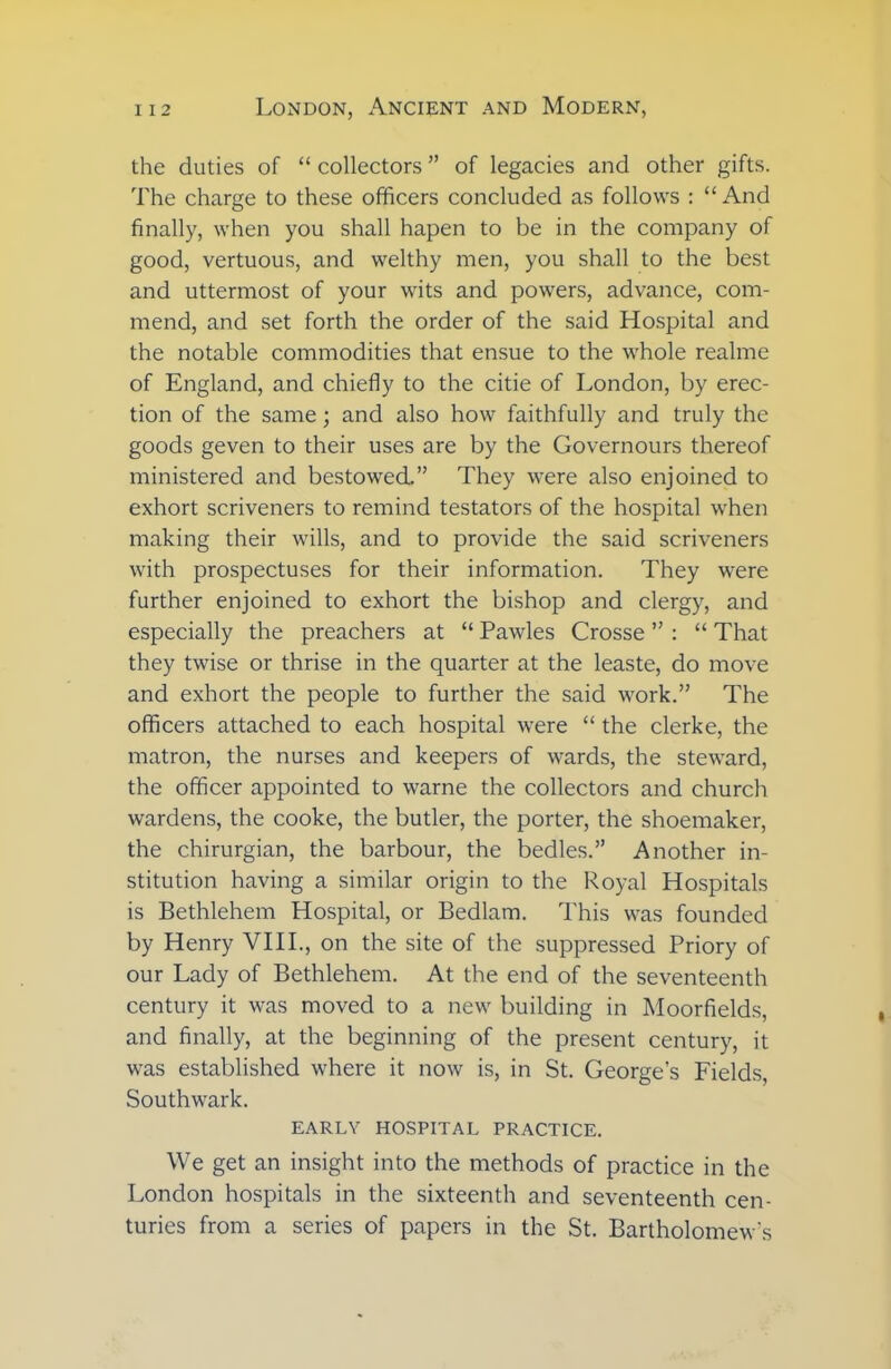 the duties of “ collectors ” of legacies and other gifts. The charge to these officers concluded as follows : “ And finally, when you shall hapen to be in the company of good, vertuous, and welthy men, you shall to the best and uttermost of your wits and powers, advance, com- mend, and set forth the order of the said Hospital and the notable commodities that ensue to the whole realme of England, and chiefly to the citie of London, by erec- tion of the same; and also how faithfully and truly the goods geven to their uses are by the Governours thereof ministered and bestowed.” They were also enjoined to exhort scriveners to remind testators of the hospital when making their wills, and to provide the said scriveners with prospectuses for their information. They were further enjoined to exhort the bishop and clergy, and especially the preachers at “ Pawles Crosse ” : “ That they twise or thrise in the quarter at the leaste, do move and exhort the people to further the said work.” The officers attached to each hospital were “ the clerke, the matron, the nurses and keepers of wards, the steward, the officer appointed to warne the collectors and church wardens, the cooke, the butler, the porter, the shoemaker, the chirurgian, the barbour, the bedles.” Another in- stitution having a similar origin to the Royal Hospitals is Bethlehem Hospital, or Bedlam. This was founded by Henry VIII., on the site of the suppressed Priory of our Lady of Bethlehem. At the end of the seventeenth century it was moved to a new building in Moorfields, and finally, at the beginning of the present century, it was established where it now is, in St. George’s Fields, Southwark. EARLY HOSPITAL PRACTICE. We get an insight into the methods of practice in the London hospitals in the sixteenth and seventeenth cen- turies from a series of papers in the St. Bartholomew's