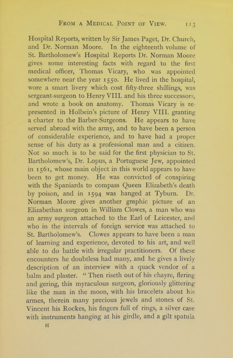 Hospital Reports, written by Sir James Paget, Dr. Church, and Dr. Norman Moore. In the eighteenth volume of St. Bartholomew’s Hospital Reports Dr. Norman Moore gives some interesting facts with regard to the first medical officer, Thomas Vicary, who was appointed somewhere near the year 1550. He lived in the hospital, wore a smart livery which cost fifty-three shillings, was sergeant-surgeon to Henry VIII. and his three successors, and wrote a book on anatomy. Thomas Vicary is re- presented in Holbein’s picture of Henry VIII. granting a charter to the Barber-Surgeons. He appears to have served abroad with the army, and to have been a person of considerable experience, and to have had a proper sense of his duty as a professional man and a citizen. Not so much is to be said for the first physician to St. Bartholomew’s, Dr. Lopus, a Portuguese Jew, appointed in 1561, whose main object in this world appears to have been to get money. He was convicted of conspiring with the Spaniards to compass Queen Elizabeth’s death by poison, and in 1594 was hanged at Tyburn. Dr. Norman Moore gives another graphic picture of an Elizabethan surgeon in William Clowes, a man who was an army surgeon attached to the Earl of Leicester, and who in the intervals of foreign service was attached to St. Bartholomew’s. Clowes appears to have been a man of learning and experience, devoted to his art, and well able to do battle with irregular practitioners. Of these encounters he doubtless had many, and he gives a lively description of an interview with a quack vendor of a balm and plaster. “ Then riseth out of his chayre, flering and gering, this myraculous surgeon, gloriously glittering- like the man in the moon, with his bracelets about his armes, therein many precious jewels and stones of St. Vincent his Rockes, his fingers full of rings, a silver case with instruments hanging at his girdle, and a gilt spatula H