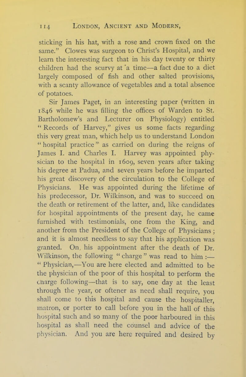 sticking in his hat, with a rose and crown fixed on the same.” Clowes was surgeon to Christ’s Hospital, and we learn the interesting fact that in his day twenty or thirty children had the scurvy at 'a time—a fact due to a diet largely composed of fish and other salted provisions, with a scanty allowance of vegetables and a total absence of potatoes. Sir James Paget, in an interesting paper (written in 1846 while he was filling the offices of Warden to St. Bartholomew’s and Lecturer on Physiology) entitled “ Records of Harvey,” gives us some facts regarding this very great man, which help us to understand London “ hospital practice ” as carried on during the reigns of James I. and Charles I. Harvey was appointed phy- sician to the hospital in 1609, seven years after taking his degree at Padua, and seven years before he imparted his great discovery of the circulation to the College of Physicians. He was appointed during the lifetime of his predecessor, Dr. Wilkinson, and was to succeed on the death or retirement of the latter, and, like candidates for hospital appointments of the present day, he came furnished with testimonials, one from the King, and another from the President of the College of Physicians ; and it is almost needless to say that his application was granted. On, his appointment after the death of Dr. Wilkinson, the following “ charge ” was read to him :— “ Physician,—You are here elected and admitted to be the physician of the poor of this hospital to perform the charge following—that is to say, one day at the least through the year, or oftener as need shall require, you shall come to this hospital and cause the hospitaller, matron, or porter to call before you in the hall of this hospital such and so many of the poor harboured in this hospital as shall need the counsel and advice of the physician. And you are here required and desired by