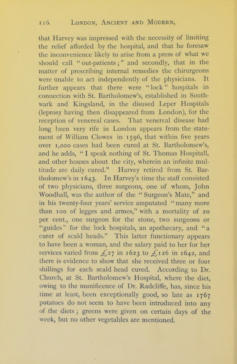 that Harvey was impressed with the necessity of limiting the relief afforded by the hospital, and that he foresaw the inconvenience likely to arise from a press of what we should call “ out-patients; ” and secondly, that in the matter of prescribing internal remedies the chirurgeons were unable to act independently of the physicians. It further appears that there were “ lock ” hospitals in connection with St. Bartholomew’s, established in South- wark and Kingsland, in the disused Leper Hospitals (leprosy having then disappeared from London), for the reception of venereal cases. That venereal disease had long been very rife in London appears from the state- ment of William Clowes in 1596, that within five years over 1,000 cases had been cured at St. Bartholomew’s, and he adds, “ I speak nothing of St. Thomas Hospitall, and other houses about the city, wherein an infinite mul- titude are daily cured.” Harvey retired from St. Bar- tholomew’s in 1643. In Harvey’s time the staff consisted of two physicians, three surgeons, one of whom, John Woodhall, was the author of the “ Surgeon’s Mate,” and in his twenty-four years’ service amputated “many more than 100 of legges and armes,” with a mortality of 20 per cent., one surgeon for the stone, two surgeons or “guides” for the lock hospitals, an apothecary, and “a curer of scald heads.” This latter functionary appears to have been a woman, and the salary paid to her for her services varied from ^27 in 1623 to ^126 in 1642, and there is evidence to show that she received three or four shillings for each scald head cured. According to Dr. Church, at St. Bartholomew’s Hospital, where the diet, owing to the munificence of Dr. Radcliffe, has, since his time at least, been exceptionally good, so late as 1767 potatoes do not seem to have been introduced into any of the diets ; greens were given on certain days of the week, but no other vegetables are mentioned.