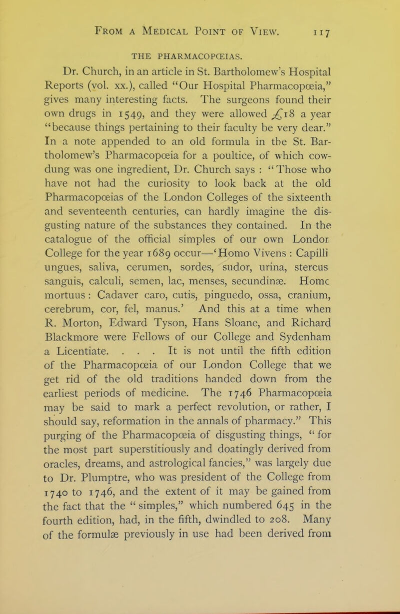 THE PHARMACOPCEIAS. Dr. Church, in an article in St. Bartholomew’s Hospital Reports (vol. xx.), called “Our Hospital Pharmacopoeia,” gives many interesting facts. The surgeons found their own drugs in 1549, and they were allowed ^18 a year “because things pertaining to their faculty be very dear.” In a note appended to an old formula in the St. Bar- tholomew’s Pharmacopoeia for a poultice, of which cow- dung was one ingredient, Dr. Church says : “ Those who have not had the curiosity to look back at the old Pharmacopoeias of the London Colleges of the sixteenth and seventeenth centuries, can hardly imagine the dis- gusting nature of the substances they contained. In the catalogue of the official simples of our own Londor College for the year 1689 occur—‘Homo Vivens : Capilli ungues, saliva, cerumen, sordes, sudor, urina, stercus sanguis, calculi, semen, lac, menses, secundime. Home mortuus : Cadaver caro, cutis, pinguedo, ossa, cranium, cerebrum, cor, fel, manus.’ And this at a time when R. Morton, Edward Tyson, Hans Sloane, and Richard Blackmore were Fellows of our College and Sydenham a Licentiate. . . . It is not until the fifth edition of the Pharmacopoeia of our London College that we get rid of the old traditions handed down from the earliest periods of medicine. The 1746 Pharmacopoeia may be said to mark a perfect revolution, or rather, I should say, reformation in the annals of pharmacy.” This purging of the Pharmacopoeia of disgusting things, “ for the most part superstitiously and doatingly derived from oracles, dreams, and astrological fancies,” was largely due to Dr. Plumptre, who was president of the College from 1740 to 1746, and the extent of it may be gained from the fact that the “ simples,” which numbered 645 in the fourth edition, had, in the fifth, dwindled to 208. Many of the formulae previously in use had been derived from