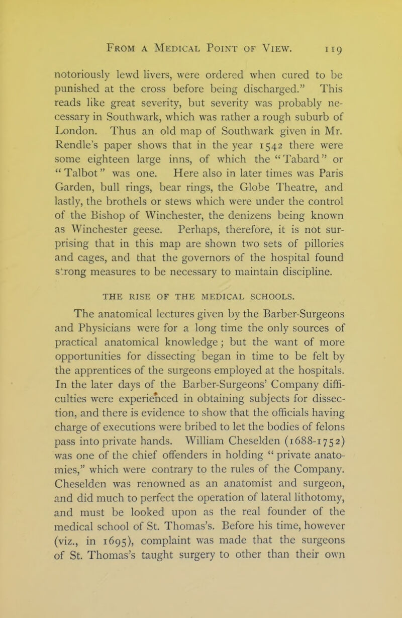 notoriously lewd livers, were ordered when cured to be punished at the cross before being discharged.” This reads like great severity, but severity was probably ne- cessary in Southwark, which was rather a rough suburb of London. Thus an old map of Southwark given in Mr. Rendle’s paper shows that in the year 1542 there were some eighteen large inns, of which the “Tabard” or “ Talbot ” was one. Here also in later times was Paris Garden, bull rings, bear rings, the Globe Theatre, and lastly, the brothels or stews which were under the control of the Bishop of Winchester, the denizens being known as Winchester geese. Perhaps, therefore, it is not sur- prising that in this map are shown two sets of pillories and cages, and that the governors of the hospital found strong measures to be necessary to maintain discipline. THE RISE OF THE MEDICAL SCHOOLS. The anatomical lectures given by the Barber-Surgeons and Physicians were for a long time the only sources of practical anatomical knowledge; but the want of more opportunities for dissecting began in time to be felt by the apprentices of the surgeons employed at the hospitals. In the later days of the Barber-Surgeons’ Company diffi- culties were experienced in obtaining subjects for dissec- tion, and there is evidence to show that the officials having charge of executions were bribed to let the bodies of felons pass into private hands. William Cheselden (1688-1752) was one of the chief offenders in holding “ private anato- mies,” which were contrary to the rules of the Company. Cheselden was renowned as an anatomist and surgeon, and did much to perfect the operation of lateral lithotomy, and must be looked upon as the real founder of the medical school of St. Thomas’s. Before his time, however (viz., in 1695), complaint was made that the surgeons of St. Thomas’s taught surgery to other than their own