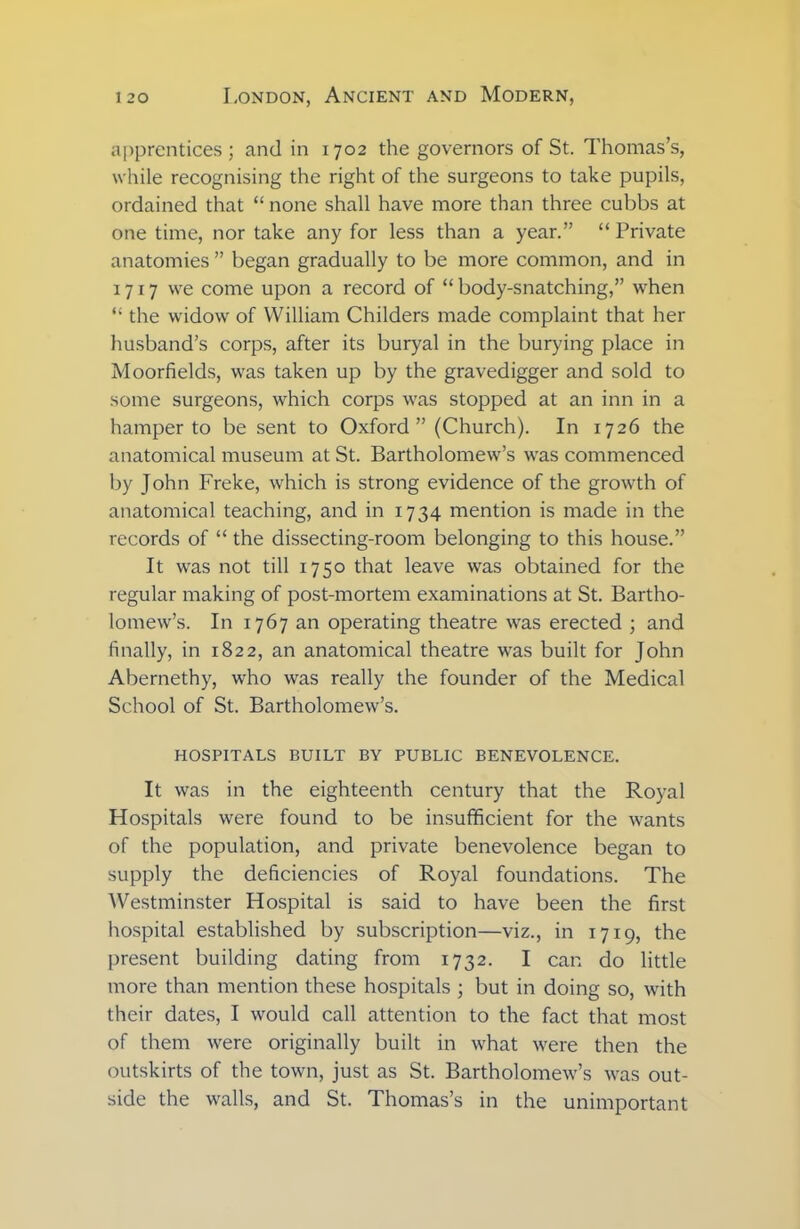 apprentices; and in 1702 the governors of St. Thomas’s, while recognising the right of the surgeons to take pupils, ordained that “ none shall have more than three cubbs at one time, nor take any for less than a year.” “ Private anatomies ” began gradually to be more common, and in 1717 we come upon a record of “ body-snatching,” when “ the widow of William Childers made complaint that her husband’s corps, after its buryal in the burying place in Moorfields, was taken up by the gravedigger and sold to some surgeons, which corps was stopped at an inn in a hamper to be sent to Oxford” (Church). In 1726 the anatomical museum at St. Bartholomew’s was commenced by John Freke, which is strong evidence of the growth of anatomical teaching, and in 1734 mention is made in the records of “ the dissecting-room belonging to this house.” It was not till 1750 that leave was obtained for the regular making of post-mortem examinations at St. Bartho- lomew’s. In 1767 an operating theatre was erected ; and finally, in 1822, an anatomical theatre was built for John Abernethy, who was really the founder of the Medical School of St. Bartholomew’s. HOSPITALS BUILT BY PUBLIC BENEVOLENCE. It was in the eighteenth century that the Royal Hospitals were found to be insufficient for the wants of the population, and private benevolence began to supply the deficiencies of Royal foundations. The Westminster Hospital is said to have been the first hospital established by subscription—viz., in 1719, the present building dating from 1732. I can do little more than mention these hospitals ; but in doing so, with their dates, I would call attention to the fact that most of them were originally built in what were then the outskirts of the town, just as St. Bartholomew’s was out- side the walls, and St. Thomas’s in the unimportant