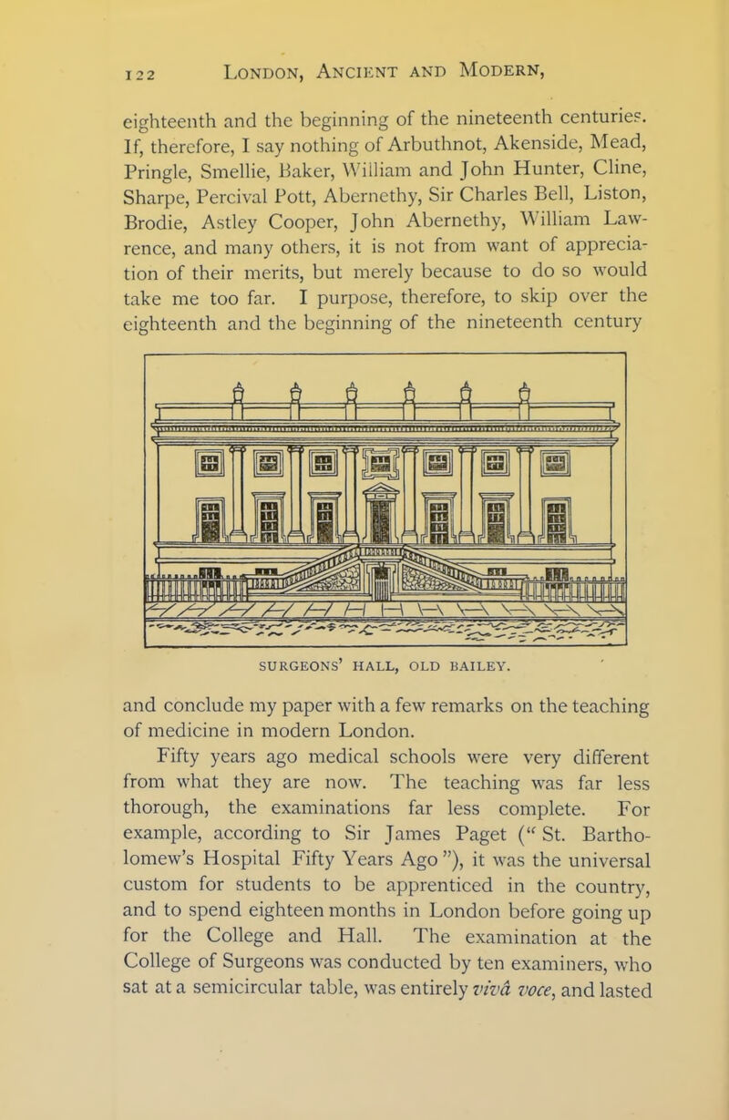 eighteenth and the beginning of the nineteenth centuries. If, therefore, I say nothing of Arbuthnot, Akenside, Mead, Pringle, Smellie, Baker, William and John Hunter, Cline, Sharpe, Percival Pott, Abernethy, Sir Charles Bell, Liston, Brodie, Astley Cooper, John Abernethy, William Law- rence, and many others, it is not from Avant of apprecia- tion of their merits, but merely because to do so would take me too far. I purpose, therefore, to skip over the eighteenth and the beginning of the nineteenth century and conclude my paper with a few remarks on the teaching of medicine in modern London. Fifty years ago medical schools were very different from what they are now. The teaching was far less thorough, the examinations far less complete. For example, according to Sir James Paget (“ St. Bartho- lomew’s Hospital Fifty Years Ago ”), it was the universal custom for students to be apprenticed in the country, and to spend eighteen months in London before going up for the College and Hall. The examination at the College of Surgeons was conducted by ten examiners, who sat at a semicircular table, was entirely viva voce, and lasted