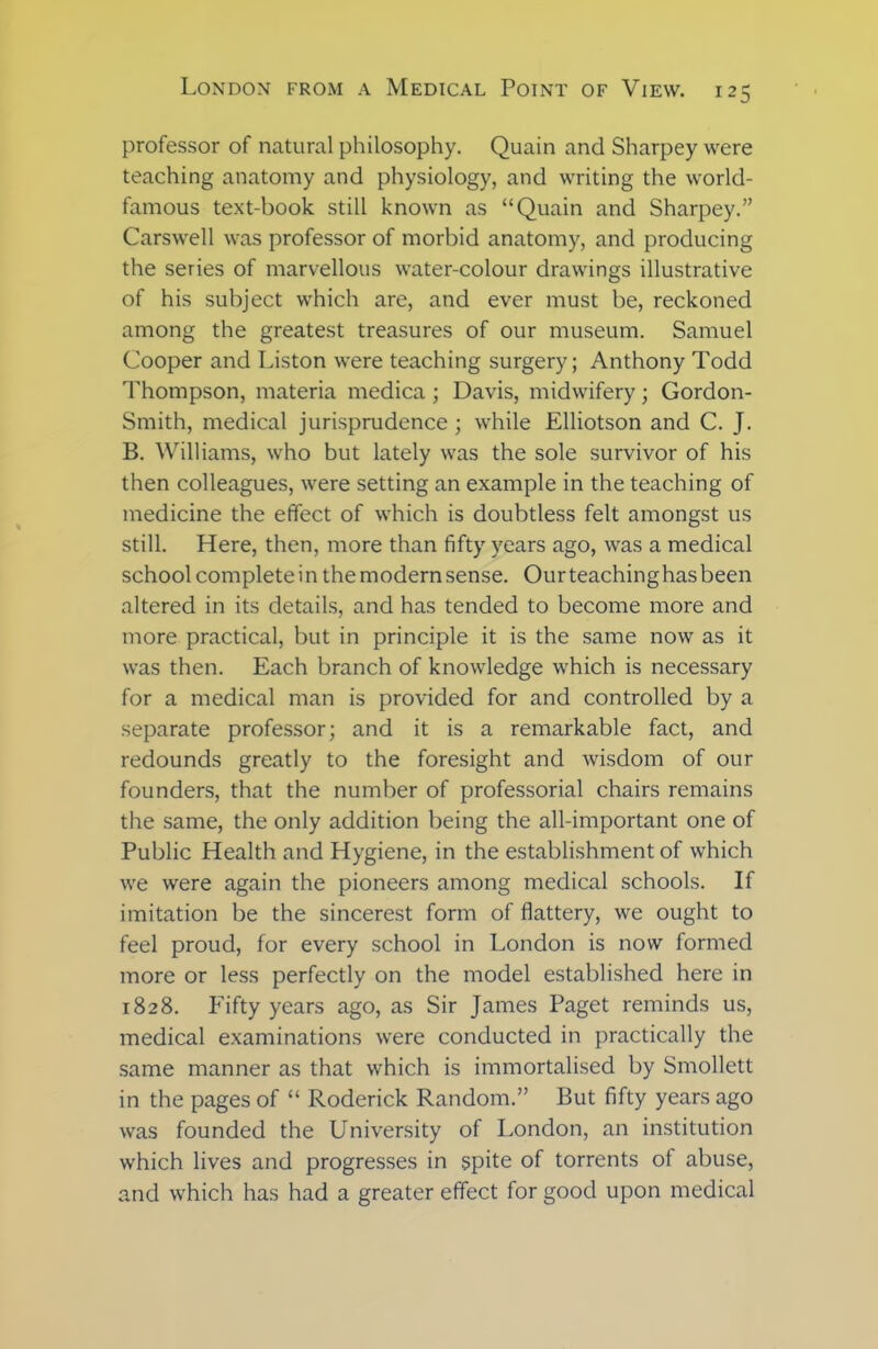 professor of natural philosophy. Quain and Sharpey were teaching anatomy and physiology, and writing the world- famous text-book still known as “Quain and Sharpey.” Carswell was professor of morbid anatomy, and producing the series of marvellous water-colour drawings illustrative of his subject which are, and ever must be, reckoned among the greatest treasures of our museum. Samuel Cooper and Liston were teaching surgery; Anthony Todd Thompson, materia medica; Davis, midwifery; Gordon- Smith, medical jurisprudence ; while Elliotson and C. J. B. Williams, who but lately was the sole survivor of his then colleagues, were setting an example in the teaching of medicine the effect of which is doubtless felt amongst us still. Here, then, more than fifty years ago, was a medical school complete in themodernsense. Ourteachinghasbeen altered in its details, and has tended to become more and more practical, but in principle it is the same now as it was then. Each branch of knowledge which is necessary for a medical man is provided for and controlled by a separate professor; and it is a remarkable fact, and redounds greatly to the foresight and wisdom of our founders, that the number of professorial chairs remains the same, the only addition being the all-important one of Public Health and Hygiene, in the establishment of which we were again the pioneers among medical schools. If imitation be the sincerest form of flattery, we ought to feel proud, for every school in London is now formed more or less perfectly on the model established here in 1828. Fifty years ago, as Sir James Paget reminds us, medical examinations were conducted in practically the same manner as that which is immortalised by Smollett in the pages of “ Roderick Random.” But fifty years ago was founded the University of London, an institution which lives and progresses in spite of torrents of abuse, and which has had a greater effect for good upon medical