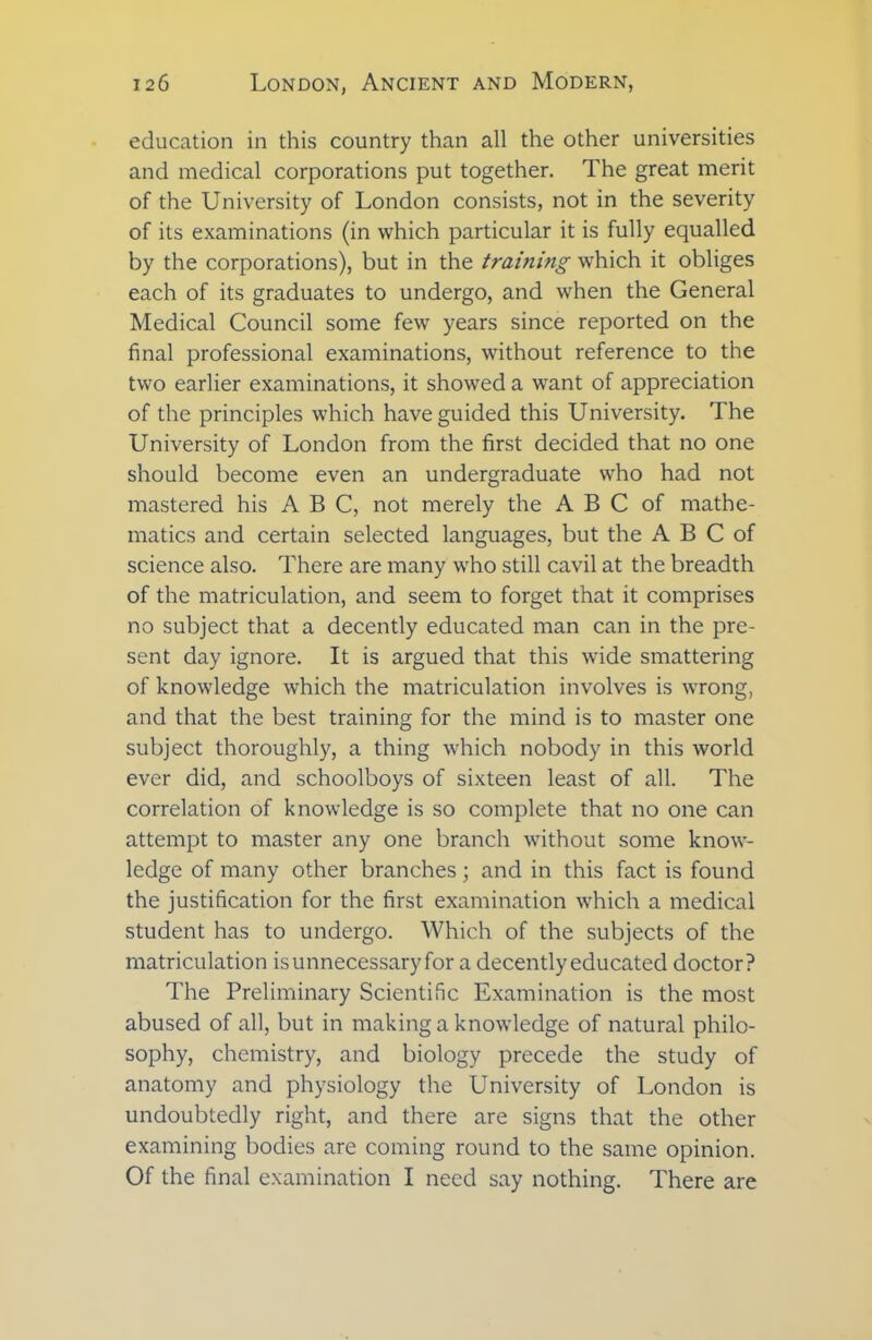 education in this country than all the other universities and medical corporations put together. The great merit of the University of London consists, not in the severity of its examinations (in which particular it is fully equalled by the corporations), but in the training which it obliges each of its graduates to undergo, and when the General Medical Council some few years since reported on the final professional examinations, without reference to the two earlier examinations, it showed a want of appreciation of the principles which have guided this University. The University of London from the first decided that no one should become even an undergraduate who had not mastered his ABC, not merely the A B C of mathe- matics and certain selected languages, but the A B C of science also. There are many who still cavil at the breadth of the matriculation, and seem to forget that it comprises no subject that a decently educated man can in the pre- sent day ignore. It is argued that this wide smattering of knowledge which the matriculation involves is wrong, and that the best training for the mind is to master one subject thoroughly, a thing which nobody in this world ever did, and schoolboys of sixteen least of all. The correlation of knowledge is so complete that no one can attempt to master any one branch without some know- ledge of many other branches; and in this fact is found the justification for the first examination which a medical student has to undergo. Which of the subjects of the matriculation isunnecessaryfor a decently educated doctor? The Preliminary Scientific Examination is the most abused of all, but in making a knowledge of natural philo- sophy, chemistry, and biology precede the study of anatomy and physiology the University of London is undoubtedly right, and there are signs that the other examining bodies are coming round to the same opinion. Of the final examination I need say nothing. There are