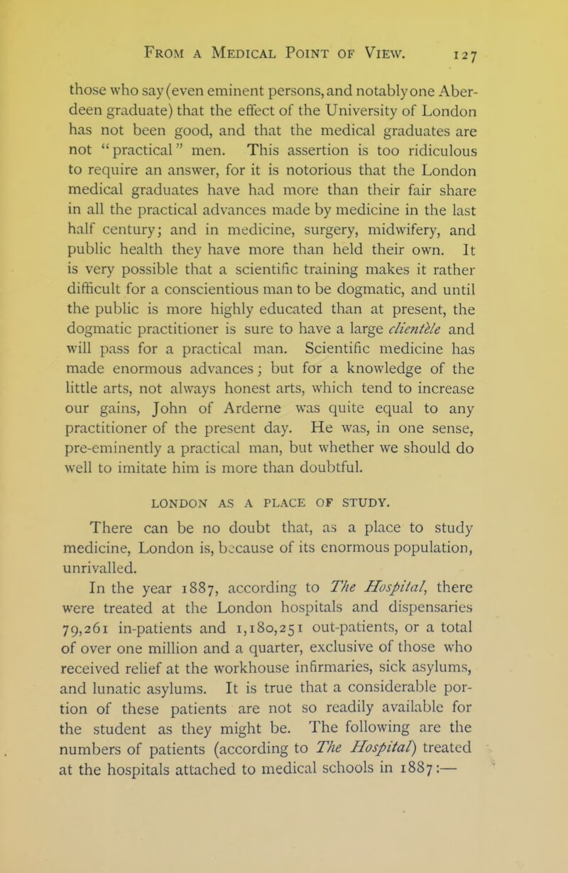 those who say (even eminent persons, and notably one Aber- deen graduate) that the effect of the University of London has not been good, and that the medical graduates are not “practical” men. This assertion is too ridiculous to require an answer, for it is notorious that the London medical graduates have had more than their fair share in all the practical advances made by medicine in the last half century; and in medicine, surgery, midwifery, and public health they have more than held their own. It is very possible that a scientific training makes it rather difficult for a conscientious man to be dogmatic, and until the public is more highly educated than at present, the dogmatic practitioner is sure to have a large clientele and will pass for a practical man. Scientific medicine has made enormous advances; but for a knowledge of the little arts, not always honest arts, which tend to increase our gains, John of Arderne was quite equal to any practitioner of the present day. He was, in one sense, pre-eminently a practical man, but whether we should do well to imitate him is more than doubtful. LONDON AS A PLACE OF STUDY. There can be no doubt that, as a place to study medicine, London is, because of its enormous population, unrivalled. In the year 1887, according to The Hospital, there were treated at the London hospitals and dispensaries 79,261 in-patients and 1,180,251 out-patients, or a total of over one million and a quarter, exclusive of those who received relief at the workhouse infirmaries, sick asylums, and lunatic asylums. It is true that a considerable por- tion of these patients are not so readily available for the student as they might be. The following are the numbers of patients (according to The Hospital) treated at the hospitals attached to medical schools in 1887:—