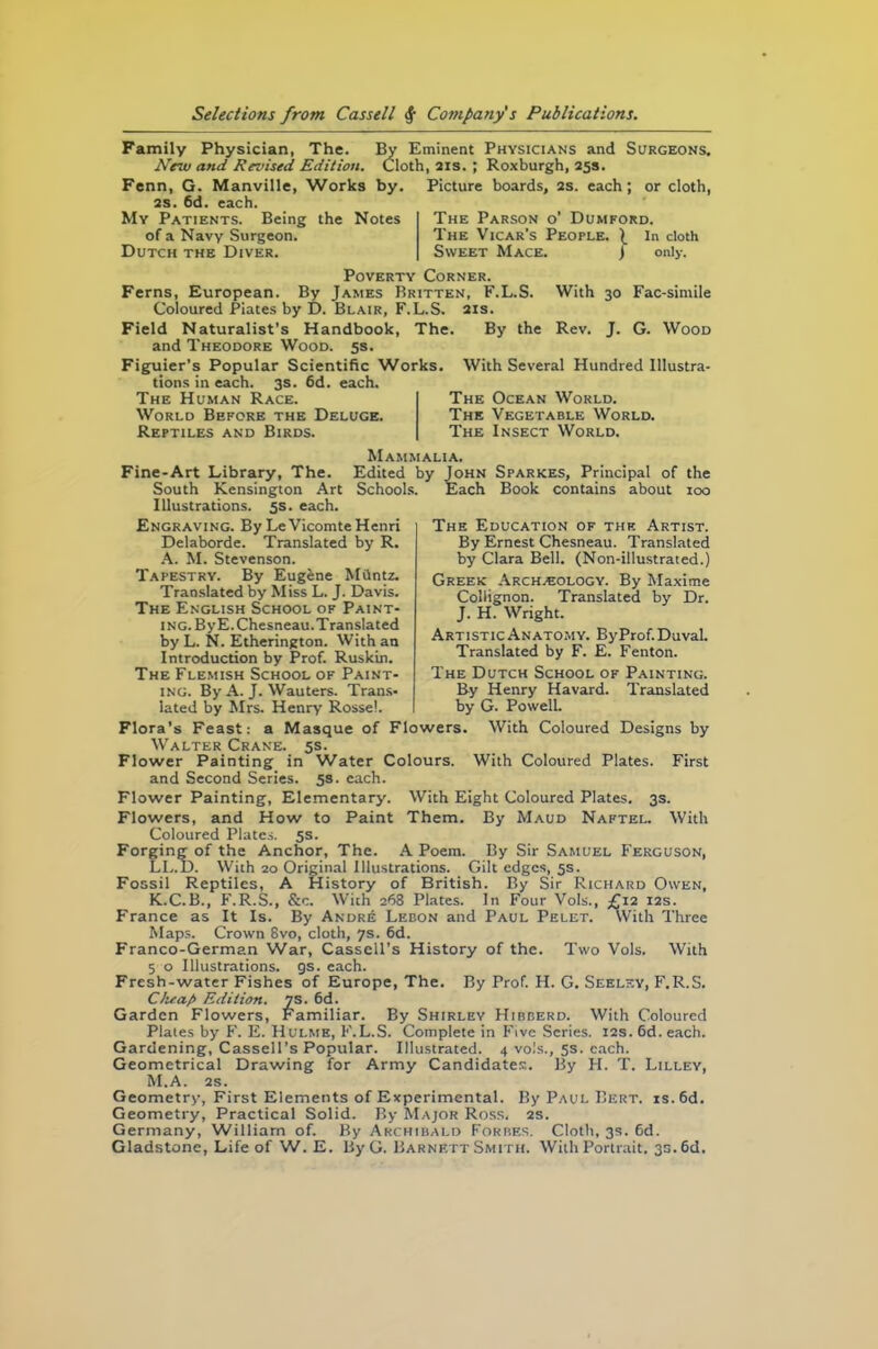 By Eminent Physicians and Surgeons. Cloth, 21s. ; Roxburgh, 25s. Picture boards, 2s. each; or cloth, Family Physician, The. New and Revised Edition. Fenn, G. Manville, Works by. 2s. 6d. each. My Patients. Being the Notes of a Navy Surgeon. Dutch the Diver. The Parson o' Dumford. The Vicar's People. \ In cloth Sweet Mace. j only. Poverty Corner. Ferns, European. By James Britten, F.L.S. With 30 Fac-simile Coloured Piates by D. Blair, F.L.S. 21s. Field Naturalist’s Handbook, The. By the Rev. J. G. Wood and Theodore Wood. 5s. Figuier’s Popular Scientific Works, tions in each. 3s. 6d. each. The Human Race. World Before the Deluge. Reptiles and Birds. With Several Hundred Illustra- The Ocean World. The Vegetable World. The Insect World. The Education of the Artist. By Ernest Chesneau. Translated by Clara Bell. (Non-illustrated.) Greek Archaeology. By Maxime Collignon. Translated by Dr. J. H. Wright. ArtisticAnatomy. ByProf.Duval. Translated by F. E. Fenton. The Dutch School of Painting. By Henry Havard. Translated by G. Powell. With Coloured Designs by Mammalia. Fine-Art Library, The. Edited by John Sparkes, Principal of the South Kensington Art Schools. Each Book contains about 100 Illustrations. 5s. each. Engraving. By LeVicomte Henri Delaborde. Translated by R. A. M. Stevenson. Tapestry. By Eugene Miintz. Translated by Miss L. J. Davis. The English School of Paint- ing. ByE. Chesneau.Translated by L. N. Etherington. With an Introduction by Prof. Ruskin. The Flemish School of Paint- ing. By A. J. Wauters. Trans- lated by Mrs. Henry Rossel. Flora’s Feast: a Masque of Flowers Walter Crane. 5s. Flower Painting in Water Colours. With Coloured Plates. First and Second Series. 5s. each. Flower Painting, Elementary. With Eight Coloured Plates. 3s. Flowers, and How to Paint Them. By Maud Naftel. With Coloured Plates. 5s. Forging of the Anchor, The. A Poem. By Sir Samuel Ferguson, LL.D. With 20 Original Illustrations. Gilt edges, 5s. Fossil Reptiles, A History of British. By Sir Richard Owen, K.C.B., F.R.S., &e. With 268 Plates. In Four Vols., £12 12s. France as It Is. By Andre Lebon and Paul Pelet. With Three Maps. Crown 8vo, cloth, 7s. 6d. Franco-German War, Cassell's History of the. Two Vols. With 5 o Illustrations. 9s. each. Fresh-water Fishes of Europe, The. By Prof. H. G. Seeley, F.R.S. Cheap Edition. 7S. 6d. Garden Flowers, Familiar. By Shirley Hibberd. With Coloured Plates by F. E. Hulme, F.L.S. Complete in Five Scries. 12s. 6d. each. Gardening, Cassell’s Popular. Illustrated. 4 vols., 5s. each. Geometrical Drawing for Army Candidates. By H. T. Lilley, M.A. 2s. Geometry, First Elements of Experimental. By Paul Bert. is.6d. Geometry, Practical Solid. By Major Ross. 2s. Germany, William of. By Archibald Forbes. Cloth, 3s. 6d. Gladstone, Life of W. E. By G. Barnf.tt Smith. With Portrait. 3s. 6d.