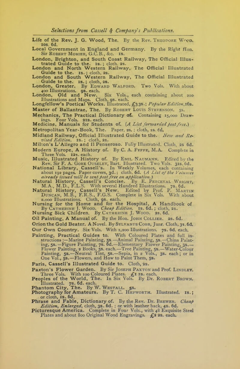 Life of the Rev. J. G. Wood, The. By the Rev. Theodore W<x>d. ios. 6d. Local Government in England and Germany. By the Right Hon. Sir Robert Mokier, G.C. B., &c. is. London, Brighton, and South Coast Railway, The Official Illus- trated Guide to the. is. ; cloth. 2s. London and North Western Railway, The Official Illustrated Guide to the. is. ; cloth, 2s. London and South Western Railway, The Official Illustrated Guide to the. is.; cloth, 2s. London, Greater. By Edward Walford. Two Vols. With about 400 Illustrations, gs. each. London, Old and New. Six Vols., each containing about 200 Illustrations and Maps. Cloth, gs. each. Longfellow’s Poetical Works, illustrated, £33s.; Popular Edition. 16s. Master of Ballantrae, The. By Robert Louis Stevenson. 5s. Mechanics, The Practical Dictionary of. Containing 15,000 Draw- ings. Four Vols. 21s. each. Medicine, Manuals for Students of. [A List forwarded post free.) Metropolitan Year-Book, The. Paper, 2s. ; cloth, 2s. 6d. Midland Railway, Official Illustrated Guide to the. Peso and Re- vised Edition, is. ; cloth, 2s. Milton’s L'Allegro and 11 Penseroso. Fully Illustrated. Cloth, 2s 6d. Modern Europe, A History of. By C. A. Fyffe, M.A. Complete in Three Vols. 12s. each. Music, Illustrated History of. By Emil Naumann. Edited by the Rev. Sir F. A. Gore Ouseley, Bart. Illustrated. Two Vols. 31s. 6d. National Library, Cassell’s. In Weekly Volumes, each containing about 192 pages. Paper covers, 3d.; cloth, 6d. (A List of the Volumes already issued ivill be sent post free on application.) Natural History, Cassell’s Concise. By E. Perceval Wright, M.A., M.D., F.L.S. With several Hundred Illustrations. 7s. 6d. Natural History, Cassell’s New. Edited by Prof. P. Martin Duncan, M.B., F.R.S., F.G.S. Complete in Six Vols. With about 2.000 Illustrations. Cloth, gs. each. Nursing for the Home and for the Hospital, A Handbook of By Catherine J. Wood. Cheap Edition, is. 6d. ; cloth, 2s. Nursing Sick Children. By Catherine J. Wood. 2s. 6d. Oil Painting, A Manual of. By the Hon. John Collier. 2s. 6d. Orion the Gold Beater. A Novel. By Sylvanus Cobb, Junr. Cloth, 3s. 6d. Our Own Country. Six Vols. With 1,200 Illustrations. 7s. 6d. each. Painting, Practical Guides to. With Coloured Plates and full in- structions:—Marine Painting, 5s.—Animal Painting, 5s.—China Paint- ing, 5s. —Figure Painting, 7s. od.—Elementary Flower Painting, 3s.— Flower Painting, 2 Books, 5s. each.—Tree Painting, 5s.—Water-Colour Painting, 5s.—Neutral Tint, 5s.—Sepia, in 2 Vols., 3s. each ; or in One Vol., 5s.—Flowers, and How to Paint Them, 5s. Paris, Cassell’s Illustrated Guide to. Cloth, 2s. Paxton’s Flower Garden. By Sir Joseph Paxton and Prof. Lindley. Three Vols. With 100 Coloured Plates. £1 is. each. Peoples of the World, The. In Six Vols. By Dr. Robert Brown. Illustrated. 7s. 6d. each. Phantom City, The. By W. Westall. 5s. Photography for Amateurs. By T. C. Hepworth. Illustrated, is.; or cloth, is. 6d. Phrase and Fable, Dictionary of. By the Rev. Dr. Brewer. Cheap Edition, Enlarged, cloth, 3s. 6d. ; or with leather back, 4s. 6d. Picturesque America. Complete in Four Vols., with 48 Exquisite Steel Plates and about 800 Original Wood Engravings. £2 2s. each.