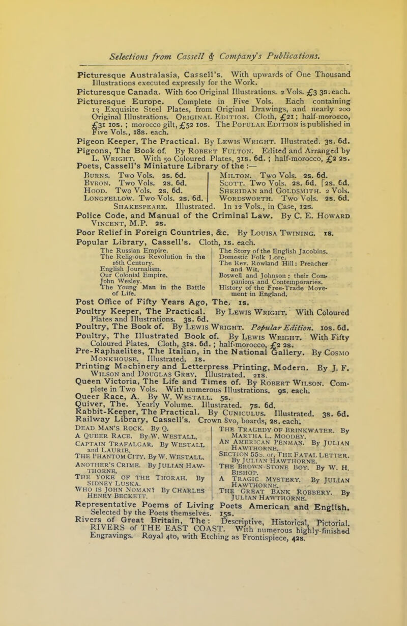 Picturesque Australasia, Cassell’s. With upwards of One Thousand Illustrations executed expressly for the Work. Picturesque Canada. With 600 Original Illustrations. 2V0IS. £3 3s. each. Picturesque Europe. Complete in Five Vols. Each containing 13 Exquisite Steel Plates, from Original Drawings, and nearly 200 Original Illustrations. Original Edition. Cloth, £21; half-moroeco, £31 10s. ; morocco gilt, £52 10s. The Popular Edition is published in Five Vols., 18s. each. Pigeon Keeper, The Practical. By Lewis Wright. Illustrated. 3s. 6d. Pigeons, The Book of. By Robert Fulton. Edited and Arranged by L. Wright. With 50 Coloured Plates, 31s. 6d. ; half-morocco, £2 2s. Poets, Cassell’s Miniature Library of the :— Burns. Two Vols. 2s. 6d. Byron. Two Vols. 2s. 6d. Hood. Two Vols. 2s. 6d. Longfellow. Two Vols. 2s. 6d. Shakespeare. Illustrated. Milton. Two Vols. 2s. 6d. Scott. Two Vols. 2s. 6d. [2s. 6d. Sheridan and Goldsmith. 2 Vols. Wordsworth. Two Vols. 2s. 6d. In 12 Vols., in Case, 12s. By C. E. Howard The Story of the English Jacobins. Domestic Folk Lore. The Rev. Rowland Hill: Preacher and Wit. Boswell and Johnson : their Com- panions and Contemporaries. History of the Free-Trade Move- ment in England. Police Code, and Manual of the Criminal Law. Vincent, M.P. 2s. Poor Relief in Foreign Countries, &c. By Louisa Twining, is. Popular Library, Cassell’s. Cloth, is. each. The Russian Empire. The Religious Revolution in the 16th Century. English Journalism. Our Colonial Empire. John Wesley. The Young Man in the Battle of Life. Post Office of Fifty Years Ago, The. is. Poultry Keeper, The Practical. By Lewis Wright. With Coloured Plates and Illustrations. 3s. 6d. Poultry, The Book of. By Lewis Wright. Popular Edition. 10s. 6d. Poultry, The Illustrated Book of. By Lewis Wright, With Fifty Coloured Plates. Cloth, 31s. 6d.; half-morocco, £2 2s. Pre-Raphaelites, The Italian, in the National Gallery. By Cosmo Monkhouse. Illustrated, is. Printing Machinery and Letterpress Printing, Modern. By J. F. Wilson and Douglas Grey. Illustrated. 21s. Queen Victoria, The Life and Times of. By Robert Wilson. Com- plete in Two Vols. With numerous Illustrations, gs. each. Queer Race, A. By W. Westall. 5s. Quiver, The. Yearly Volume. Illustrated. 7s. 6d. Rabbit-Keeper, The Practical. By Cuniculus. Illustrated. 3s. 6d. Railway Library, Cassell’s. Crown 8vo, boards, 2s. each. Dead man’s Rock. By Q. A Queer Race. By w. Westall. Captain Trafalgar. By Westall and LAURIE. The Phantom City. By w. Westall. another’s Crime. By Julian Haw- thorne. The yoke of the Thorah. By SIDNEY LUSKA. Who is John noman? By Charles henry Beckett. The Tr agedy of Brinkwater. Martha l. Moodey. An American penman. By Julian Hawthorne. Section 553. or, the Fatal Letter. By Julian Hawthorne. The Brown Stone boy. By W. H bishop. A Tragic Mystery. Hawthorne. The Great Bank Robbery. Julian Hawthorne. By By JULIAN By Representative Poems of Living Poets American and English. Selected by the Poets themselves. 15s. Rivers of Great Britain, The : Descriptive, Historical Pictorial RIVERS of THE EAST COAST. wSh numerous Engravings. Royal 4to, with Etching as Frontispiece, 42s.